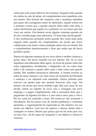 www.habitosdosucesso.com Traduzido por Marcos Trombetta
achou que seria muito difícil se não resistisse. Naquela noite quando
ela entrou na sala de jantar, ela cumprimentou seus inquilinos com
um sorriso. Eles ficaram tão surpresos com a mudança repentina
que quase não conseguiam comer de admirados. Aquele sorriso era
o primeiro sorriso que a grande maioria deles tinha visto dela, e
outros declararam que aquela era a primeira vez em meses que eles
viam um sorriso. Um homem ouviu alguém comentar quando ele
foi até a cozinha pegar uma sobremesa “A dona hoje está tão gentil”.
E eles continuaram pensando assim quando eles viram mais tarde
naquela noite quando ela cumprimentou um jovem que havia
voltado para casa tarde e estava tentando entrar sem ser notado. Ela
o cumprimentou prazerosamente e disse que sentia que ele havia
perdido o jantar.
Depois de algumas semanas de seu novo plano a mulher começou a
gostar disso. Ela havia mudado em seu interior. Ela via os seus
inquilinos com diferentes olhos agora. Ao invés de pensar sobre eles
como enganadores, barulhentos, e briguentos, ela via coisas boas
neles e ela começou a gostar deles mais e mais como uma grande
família. Eles também tornaram-se diferentes. A família reunida ao
redor da mesa começou a ser vista como um momento de felicidade
e começou a ser esperado com ansiedade. Outros pediram para
reservar um quarto para eles quando houvesse uma vaga. Até
mesmo um jovem que havia tentado fugir dela por causa de sua
dívida, entrou no espírito da nova casa e conseguiu um novo
emprego e a pagou completamente. Não é necessário dizer que o
pagamento da hipoteca foi feito e a casa estava salva para a viúva.
Ela fez como foi instruída a fazer. Ela tornou-se não resistente a
abundância. Ela fez pouco caso de muitos problemas e confusões
aparentes, e vagarosamente foi superando-os. Ela manteve em sua
mente seu objetivo. Com isso ela superou a dureza dentro dela e
contagiou os outros. Mesmo que pareça que ela foi mole para uns,
ao fazer isso, ela foi capaz de conquistar o seu objetivo e tornou-se
vitoriosa.
 