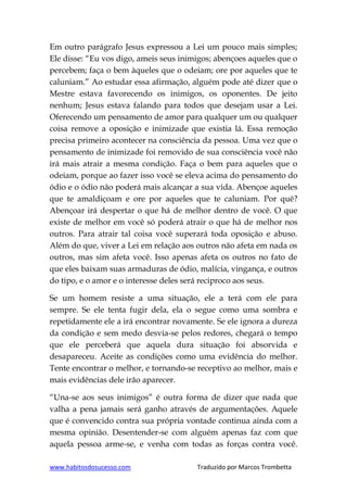 www.habitosdosucesso.com Traduzido por Marcos Trombetta
Em outro parágrafo Jesus expressou a Lei um pouco mais simples;
Ele disse: “Eu vos digo, ameis seus inimigos; abençoes aqueles que o
percebem; faça o bem àqueles que o odeiam; ore por aqueles que te
caluniam.” Ao estudar essa afirmação, alguém pode até dizer que o
Mestre estava favorecendo os inimigos, os oponentes. De jeito
nenhum; Jesus estava falando para todos que desejam usar a Lei.
Oferecendo um pensamento de amor para qualquer um ou qualquer
coisa remove a oposição e inimizade que existia lá. Essa remoção
precisa primeiro acontecer na consciência da pessoa. Uma vez que o
pensamento de inimizade foi removido de sua consciência você não
irá mais atrair a mesma condição. Faça o bem para aqueles que o
odeiam, porque ao fazer isso você se eleva acima do pensamento do
ódio e o ódio não poderá mais alcançar a sua vida. Abençoe aqueles
que te amaldiçoam e ore por aqueles que te caluniam. Por quê?
Abençoar irá despertar o que há de melhor dentro de você. O que
existe de melhor em você só poderá atrair o que há de melhor nos
outros. Para atrair tal coisa você superará toda oposição e abuso.
Além do que, viver a Lei em relação aos outros não afeta em nada os
outros, mas sim afeta você. Isso apenas afeta os outros no fato de
que eles baixam suas armaduras de ódio, malícia, vingança, e outros
do tipo, e o amor e o interesse deles será reciproco aos seus.
Se um homem resiste a uma situação, ele a terá com ele para
sempre. Se ele tenta fugir dela, ela o segue como uma sombra e
repetidamente ele a irá encontrar novamente. Se ele ignora a dureza
da condição e sem medo desvia-se pelos redores, chegará o tempo
que ele perceberá que aquela dura situação foi absorvida e
desapareceu. Aceite as condições como uma evidência do melhor.
Tente encontrar o melhor, e tornando-se receptivo ao melhor, mais e
mais evidências dele irão aparecer.
“Una-se aos seus inimigos” é outra forma de dizer que nada que
valha a pena jamais será ganho através de argumentações. Aquele
que é convencido contra sua própria vontade continua ainda com a
mesma opinião. Desentender-se com alguém apenas faz com que
aquela pessoa arme-se, e venha com todas as forças contra você.
 