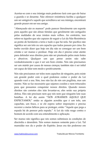 www.habitosdosucesso.com Traduzido por Marcos Trombetta
Acertar-se com o seu inimigo mais poderoso fará com que ele baixe
a guarda e se desarme. Não oferecer resistência facilita a qualquer
um ser amigável e aquele que acreditava ser seu inimigo, encontrará
grande prazer em ser seu amigo.
“Abençoado são os mansos” pode parecer literalmente um suporte
para aqueles que são almas tímidas que geralmente são castigados
pelas maldades de seus irmãos mais velhos. Ao contrário, isso
refere-se àqueles que são capazes de seguir a Lei da Não Resistência
ao ponto de herdarem a terra e tudo o que há nela. Ser pacífico não
significa ser um tolo ou um capacho que todos passam por cima. Eu
tenho ouvido dizer que hoje em dia não se consegue ser um bom
cristão e ser manso e perdoar. Hoje em dia é preciso estar atento
para defender seus direitos para não ser pisoteado pelos mais fortes
e abusivos. Qualquer um que pense assim não sabe
verdadeiramente o que é ser um bom cristão. Nós não precisamos
ser um mártir por causa de nossas crenças; também não é ser infiel
ser capaz de falar sem medo e positivamente.
Nós não precisamos ser tolos nem capachos de ninguém, pois existe
um grande poder com o qual podemos contar o poder da Lei
quando você a usa. Sim, isso não faz de nós um pugilista, mas um
mestre. Não se faz necessário que sejamos cozidos e nem triturados
para que possamos conquistar nossos direitos. Quando nossos
direitos são corretos eles irão levantar-se, eles serão sua própria
defesa. Eles não precisam nem que nós nem que ninguém lute suas
batalhas. A lei diz assim “NÓS ATRAÍMOS AQUILO QUE
EXPECTAMOS,” então se alguém acredita que é um tolo, um
capachão, um fraco, e se ele espera sofrer imposições e precisa
recorrer a meios bélicos para se proteger, então “Aquele que pega a
espada há de perecer pela espada.” A Lei da vida reage contra o
homem de acordo com seu entendimento e aplicação.
Ser manso não significa que nós somos submissos às condições de
discórdia e desordem. Nós somos mansos somente para a Lei. Tal
mansidão nos da o poder do Espírito. Jesus era tão poderoso em
 