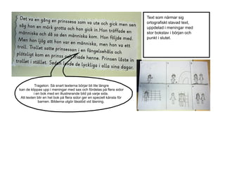 Text som närmar sig
ortografiskt stavad text,
uppdelad i meningar med
stor bokstav i början och
punkt i slutet.

Trageton: Så snart texterna börjar bli lite längre
kan de klippas upp i meningar med sax och fördelas på flera sidor
i en bok med en illustrerande bild på varje sida.
Att texten blir en hel bok på flera sidor ger en speciell känsla för
barnen. Bilderna utgör lässtöd vid läsning.

 