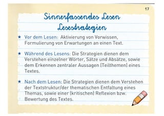 17

            Sinnerfassendes Lesen
               Lesestrategien
  Vor dem Lesen: Aktivierung von Vorwissen,
   Formulierung von Erwartungen an einen Text.

  Während des Lesens: Die Strategien dienen dem
   Verstehen einzelner Wörter, Sätze und Absätze, sowie
   dem Erkennen zentraler Aussagen (Teilthemen) eines
   Textes.

  Nach dem Lesen: Die Strategien dienen dem Verstehen
   der Textstruktur/der thematischen Entfaltung eines
   Themas, sowie einer (kritischen) Reflexion bzw.
   Bewertung des Textes.
 