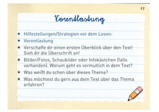 17

                 Vorentlastung
  Hilfestellungen/Strategien vor dem Lesen:
  Vorentlastung
  Verschaffe dir einen ersten Überblick über den Text!
   Sieh dir die Überschrift an!
  Bilder/Fotos, Schaubilder oder Infokästchen (falls
   vorhanden). Worum geht es vermutlich in dem Text?
  Was weißt du schon über dieses Thema?
  Was möchtest du gern aus dem Text über das Thema
   erfahren?
 