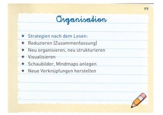 19

                 Organisation
    Strategien nach dem Lesen:
    Reduzieren (Zusammenfassung)
    Neu organisieren, neu strukturieren
    Visualisieren
    Schaubilder, Mindmaps anlegen
    Neue Verknüpfungen herstellen
 