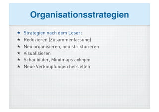 Organisationsstrategien!
    Strategien nach dem Lesen:
    Reduzieren (Zusammenfassung)
    Neu organisieren, neu strukturieren
    Visualisieren
    Schaubilder, Mindmaps anlegen
    Neue Verknüpfungen herstellen
 