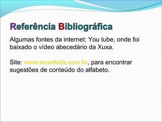 Algumas fontes da internet: You tube, onde foi
baixado o vídeo abecedário da Xuxa.

Site: www.smartkids.com.br, para encontrar
sugestões de conteúdo do alfabeto.
 