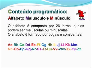 O alfabeto é composto por 26 letras, e elas
podem ser maiúsculas ou minúsculas.
O alfabeto é formado por vogais e consoantes.

Aa-Bb-Cc-Dd-Ee-Ff-Gg-Hh-Ii-Jj-Ll-Kk-Mm-
Nn-Oo-Pp-Qq-Rr-Ss-Tt-Uu-Vv-Ww-Xx-Yy-Zz
 