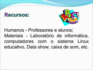 Humanos - Professores e alunos;
Materiais - Laboratório de informática,
computadores com o sistema Linux
educativo, Data show, caixa de som, etc.
 