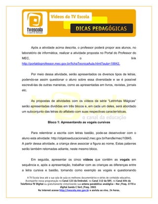 A TV Escola leva até a sua sala de aula os melhores documentários e séries de conteúdo educativo.
Acompanhe nossa programação no Canal 123 da Embratel, no Canal 112 da SKY, no Canal 694 da
Telefônica TV Digital ou gratuitamente sintonizando sua antena parabólica: analógica - Hor /Freq. 3770 e
digital banda C Vert /Freq. 3965
Na internet acesse http://tvescola.mec.gov.br e assista ao vivo, 24 horas. 
Após a atividade acima descrita, o professor poderá propor aos alunos, no
laboratório de informática, realizar a atividade proposta no Portal do Professor do
MEC, o link
http://portaldoprofessor.mec.gov.br/fichaTecnicaAula.html?aula=18842.
Por meio dessa atividade, serão apresentados os diversos tipos de letras,
podendo-se assim questionar o aluno sobre essa diversidade e se é possível
escrevê-las de outras maneiras, como as apresentadas em livros, revistas, jornais
etc.
As propostas de atividades com os vídeos da série “Letrinhas Mágicas”
serão apresentadas divididas em três blocos e, em cada um deles, será abordado
um subconjunto das letras do alfabeto com suas respectivas características.
Bloco 1: Apresentando as vogais cursivas
Para relembrar a escrita com letras bastão, pode-se desenvolver com o
aluno esta atividade: http://objetoseducacionais2.mec.gov.br/handle/mec/10845.
A partir dessa atividade, a criança deve associar a figura ao nome. Estas palavras
serão também retomadas adiante, neste mesmo bloco.
Em seguida, apresentar os cinco vídeos que contêm as vogais em
sequência e, após a apresentação, trabalhar com as crianças as diferenças entre
a letra cursiva e bastão, tomando como exemplo as vogais e questionando
 
