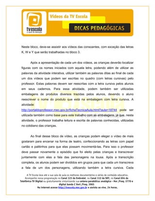 A TV Escola leva até a sua sala de aula os melhores documentários e séries de conteúdo educativo.
Acompanhe nossa programação no Canal 123 da Embratel, no Canal 112 da SKY, no Canal 694 da
Telefônica TV Digital ou gratuitamente sintonizando sua antena parabólica: analógica - Hor /Freq. 3770 e
digital banda C Vert /Freq. 3965
Na internet acesse http://tvescola.mec.gov.br e assista ao vivo, 24 horas. 
Neste bloco, deve-se assistir aos vídeos das consoantes, com exceção das letras
K, W e Y que serão trabalhadas no bloco 3.
Após a apresentação de cada um dos vídeos, as crianças deverão localizar
figuras com os nomes iniciados com aquela letra, podendo além de utilizar as
palavras da atividade interativa, utilizar também as palavras ditas ao final de cada
um dos vídeos que podem ser escritas no quadro (com letras cursivas) pelo
professor. Estas palavras devem ser reescritas com a letra cursiva pelos alunos
em seus cadernos. Para essa atividade, podem também ser utilizadas
embalagens de produtos diversos trazidas pelos alunos, devendo o aluno
reescrever o nome do produto que está na embalagem com letra cursiva. A
atividade:
http://portaldoprofessor.mec.gov.br/fichaTecnicaAula.html?aula=18744 pode ser
utilizada também como base para este trabalho com as embalagens, já que, nesta
atividade, o professor trabalha leitura e escrita de palavras conhecidas, utilizadas
no cotidiano das crianças.
Ao final desse bloco de vídeo, as crianças podem eleger o vídeo de mais
gostaram para encenar na forma de teatro, confeccionando as letras com papel
cartão e palitinhos para que elas possam movimentá-las. Para isso o professor
deve passar novamente o episódio que foi eleito pelas crianças e transcrever
juntamente com elas a fala das personagens na lousa. Após a transcrição
completa, os alunos podem ser divididos em grupos para que cada um transcreva
a fala de um dos personagens, utilizando também a letra cursiva. Cada
 