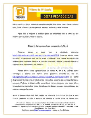 A TV Escola leva até a sua sala de aula os melhores documentários e séries de conteúdo educativo.
Acompanhe nossa programação no Canal 123 da Embratel, no Canal 112 da SKY, no Canal 694 da
Telefônica TV Digital ou gratuitamente sintonizando sua antena parabólica: analógica - Hor /Freq. 3770 e
digital banda C Vert /Freq. 3965
Na internet acesse http://tvescola.mec.gov.br e assista ao vivo, 24 horas. 
componente do grupo pode ficar responsável por uma tarefa como confeccionar a
letra, fazer a fala da personagem ou mexer a letrinha durante o teatro.
Após todo o preparo, o episódio pode ser encenado para a turma ou até
mesmo para outras turmas da escola.
Bloco 3: Apresentando as consoantes K, W e Y
Pode-se iniciar o bloco com a atividade interativa
http://objetoseducacionais2.mec.gov.br/handle/mec/12619, (caso os alunos neste
momento já possuam uma escrita mais complexa), pois nessa animação são
apresentadas diversas palavras e também um texto, onde é possível abordar a
segmentação de um texto em palavras.
Nesse bloco serão apresentadas as letras K, W e Y, usando como
estratégia a escrita dos nomes onde podemos encontrá-las. No link
http://portaldoprofessor.mec.gov.br/fichaTecnicaAula.html?aula=15279 do portal
do professor temos uma atividade onde é discutida a escrita de nomes próprios de
pessoas. Pode-se enfatizar então a escrita de nomes iniciados com estas letras
tomando como exemplo o nome de colegas de classe, pessoas conhecidas ou até
mesmo pessoas famosas.
Após a apresentação dos três blocos de atividade com todos os vinte e seis
vídeos, pode-se abordar a escrita de bilhetes e cartas entre os alunos das
 