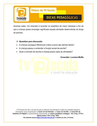 A TV Escola leva até a sua sala de aula os melhores documentários e séries de conteúdo educativo.
Acompanhe nossa programação no Canal 123 da Embratel, no Canal 112 da SKY, no Canal 694 da
Telefônica TV Digital ou gratuitamente sintonizando sua antena parabólica: analógica - Hor /Freq. 3770 e
digital banda C Vert /Freq. 3965
Na internet acesse http://tvescola.mec.gov.br e assista ao vivo, 24 horas. 
diversas salas. Um exemplo é recontar os episódios de maior interesse a fim de
que a criança possa empregar significado àquela atividade desenvolvida ao longo
do período.
Questões para discussão
• A criança consegue diferenciar a letra cursiva das demais letras?
• A criança passou a entender a função social da escrita?
• Qual o conceito de escrita a criança possui após as atividades?
Consultor: Luciana Muffo
 