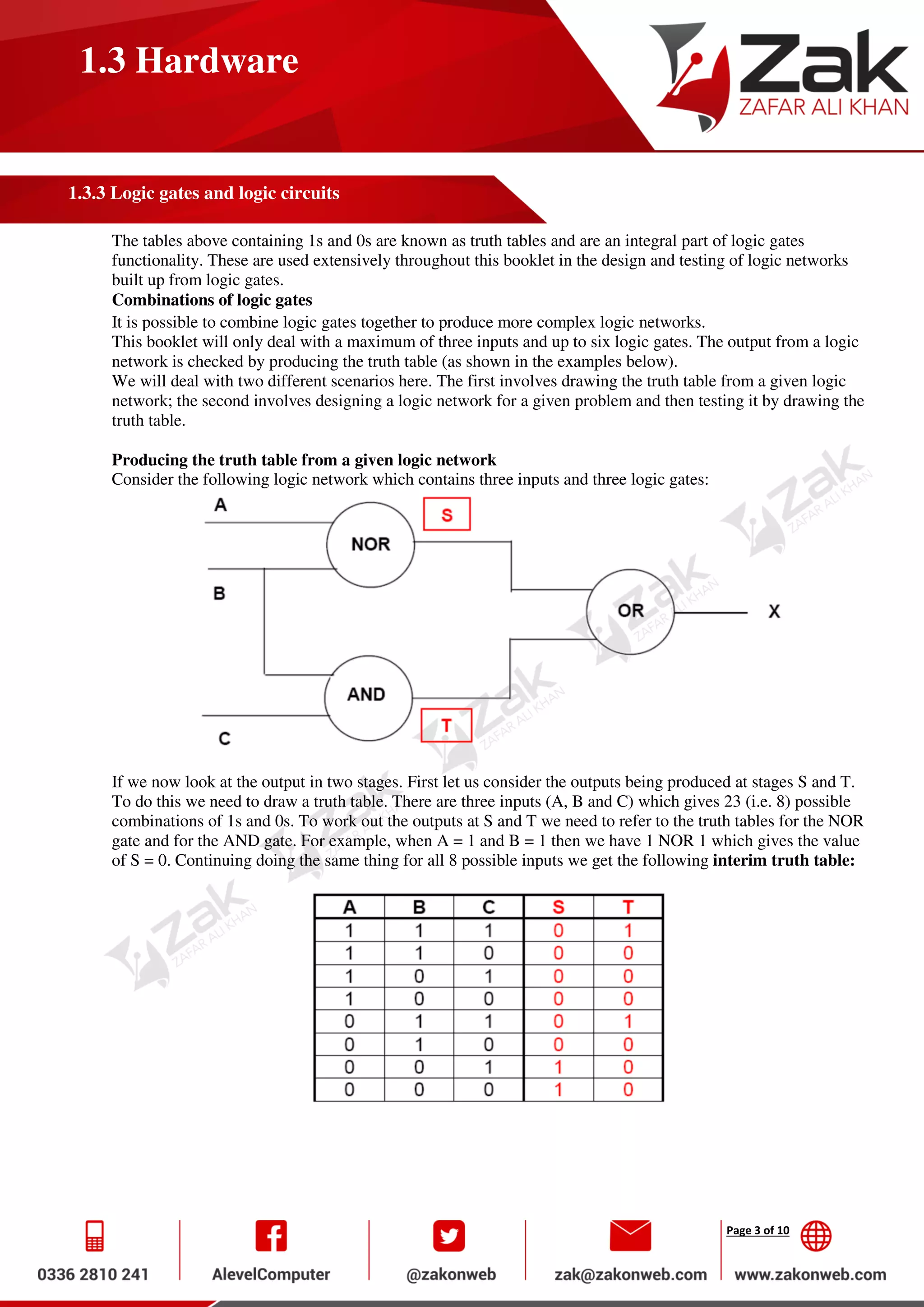 Page 3 of 10
1.3 Hardware
1.3.3 Logic gates and logic circuits
The tables above containing 1s and 0s are known as truth tables and are an integral part of logic gates
functionality. These are used extensively throughout this booklet in the design and testing of logic networks
built up from logic gates.
Combinations of logic gates
It is possible to combine logic gates together to produce more complex logic networks.
This booklet will only deal with a maximum of three inputs and up to six logic gates. The output from a logic
network is checked by producing the truth table (as shown in the examples below).
We will deal with two different scenarios here. The first involves drawing the truth table from a given logic
network; the second involves designing a logic network for a given problem and then testing it by drawing the
truth table.
Producing the truth table from a given logic network
Consider the following logic network which contains three inputs and three logic gates:
If we now look at the output in two stages. First let us consider the outputs being produced at stages S and T.
To do this we need to draw a truth table. There are three inputs (A, B and C) which gives 23 (i.e. 8) possible
combinations of 1s and 0s. To work out the outputs at S and T we need to refer to the truth tables for the NOR
gate and for the AND gate. For example, when A = 1 and B = 1 then we have 1 NOR 1 which gives the value
of S = 0. Continuing doing the same thing for all 8 possible inputs we get the following interim truth table:
 