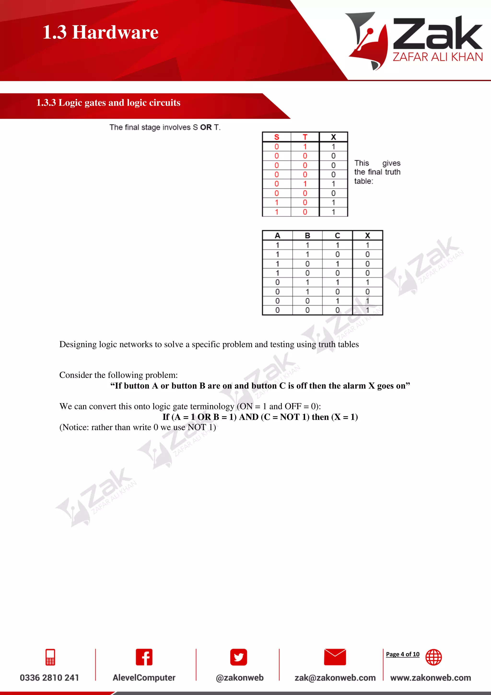 Page 4 of 10
1.3 Hardware
1.3.3 Logic gates and logic circuits
Designing logic networks to solve a specific problem and testing using truth tables
Consider the following problem:
“If button A or button B are on and button C is off then the alarm X goes on”
We can convert this onto logic gate terminology (ON = 1 and OFF = 0):
If (A = 1 OR B = 1) AND (C = NOT 1) then (X = 1)
(Notice: rather than write 0 we use NOT 1)
 