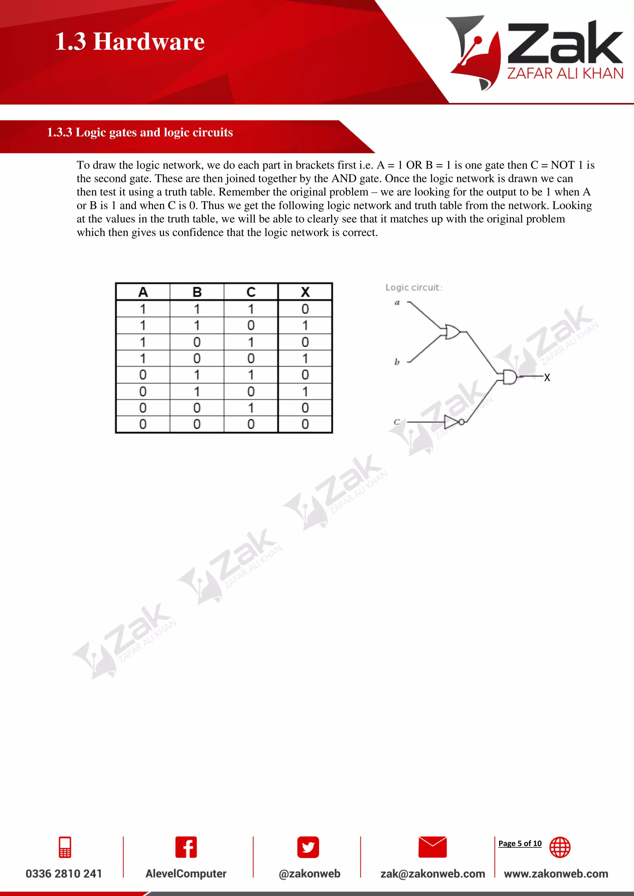 Page 5 of 10
1.3 Hardware
1.3.3 Logic gates and logic circuits
To draw the logic network, we do each part in brackets first i.e. A = 1 OR B = 1 is one gate then C = NOT 1 is
the second gate. These are then joined together by the AND gate. Once the logic network is drawn we can
then test it using a truth table. Remember the original problem – we are looking for the output to be 1 when A
or B is 1 and when C is 0. Thus we get the following logic network and truth table from the network. Looking
at the values in the truth table, we will be able to clearly see that it matches up with the original problem
which then gives us confidence that the logic network is correct.
X
 