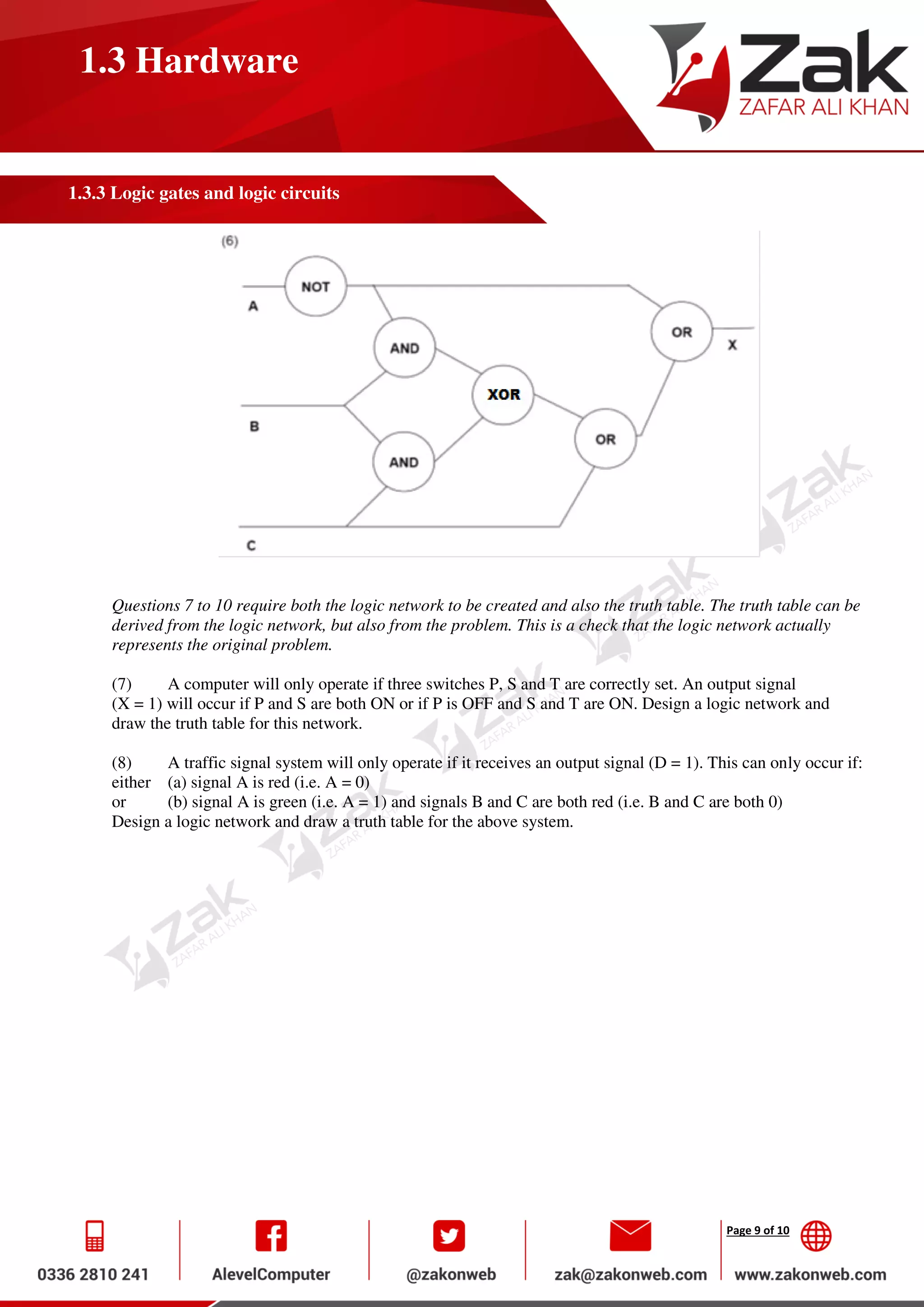 Page 9 of 10
1.3 Hardware
1.3.3 Logic gates and logic circuits
Questions 7 to 10 require both the logic network to be created and also the truth table. The truth table can be
derived from the logic network, but also from the problem. This is a check that the logic network actually
represents the original problem.
(7) A computer will only operate if three switches P, S and T are correctly set. An output signal
(X = 1) will occur if P and S are both ON or if P is OFF and S and T are ON. Design a logic network and
draw the truth table for this network.
(8) A traffic signal system will only operate if it receives an output signal (D = 1). This can only occur if:
either (a) signal A is red (i.e. A = 0)
or (b) signal A is green (i.e. A = 1) and signals B and C are both red (i.e. B and C are both 0)
Design a logic network and draw a truth table for the above system.
 