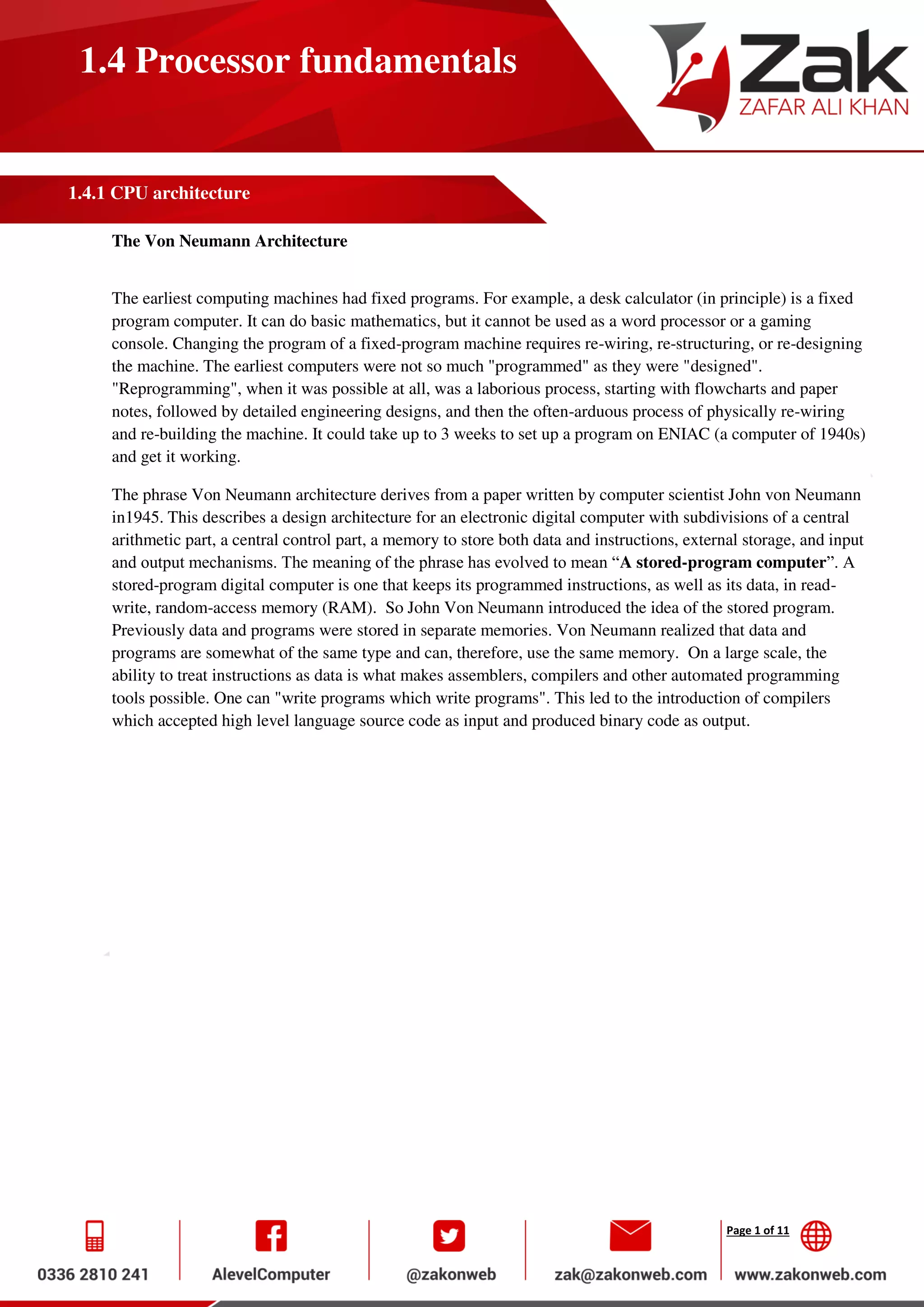 Page 1 of 11
1.4 Processor fundamentals
1.4.1 CPU architecture
The Von Neumann Architecture
The earliest computing machines had fixed programs. For example, a desk calculator (in principle) is a fixed
program computer. It can do basic mathematics, but it cannot be used as a word processor or a gaming
console. Changing the program of a fixed-program machine requires re-wiring, re-structuring, or re-designing
the machine. The earliest computers were not so much "programmed" as they were "designed".
"Reprogramming", when it was possible at all, was a laborious process, starting with flowcharts and paper
notes, followed by detailed engineering designs, and then the often-arduous process of physically re-wiring
and re-building the machine. It could take up to 3 weeks to set up a program on ENIAC (a computer of 1940s)
and get it working.
The phrase Von Neumann architecture derives from a paper written by computer scientist John von Neumann
in1945. This describes a design architecture for an electronic digital computer with subdivisions of a central
arithmetic part, a central control part, a memory to store both data and instructions, external storage, and input
and output mechanisms. The meaning of the phrase has evolved to mean “A stored-program computer”. A
stored-program digital computer is one that keeps its programmed instructions, as well as its data, in read-
write, random-access memory (RAM). So John Von Neumann introduced the idea of the stored program.
Previously data and programs were stored in separate memories. Von Neumann realized that data and
programs are somewhat of the same type and can, therefore, use the same memory. On a large scale, the
ability to treat instructions as data is what makes assemblers, compilers and other automated programming
tools possible. One can "write programs which write programs". This led to the introduction of compilers
which accepted high level language source code as input and produced binary code as output.
 