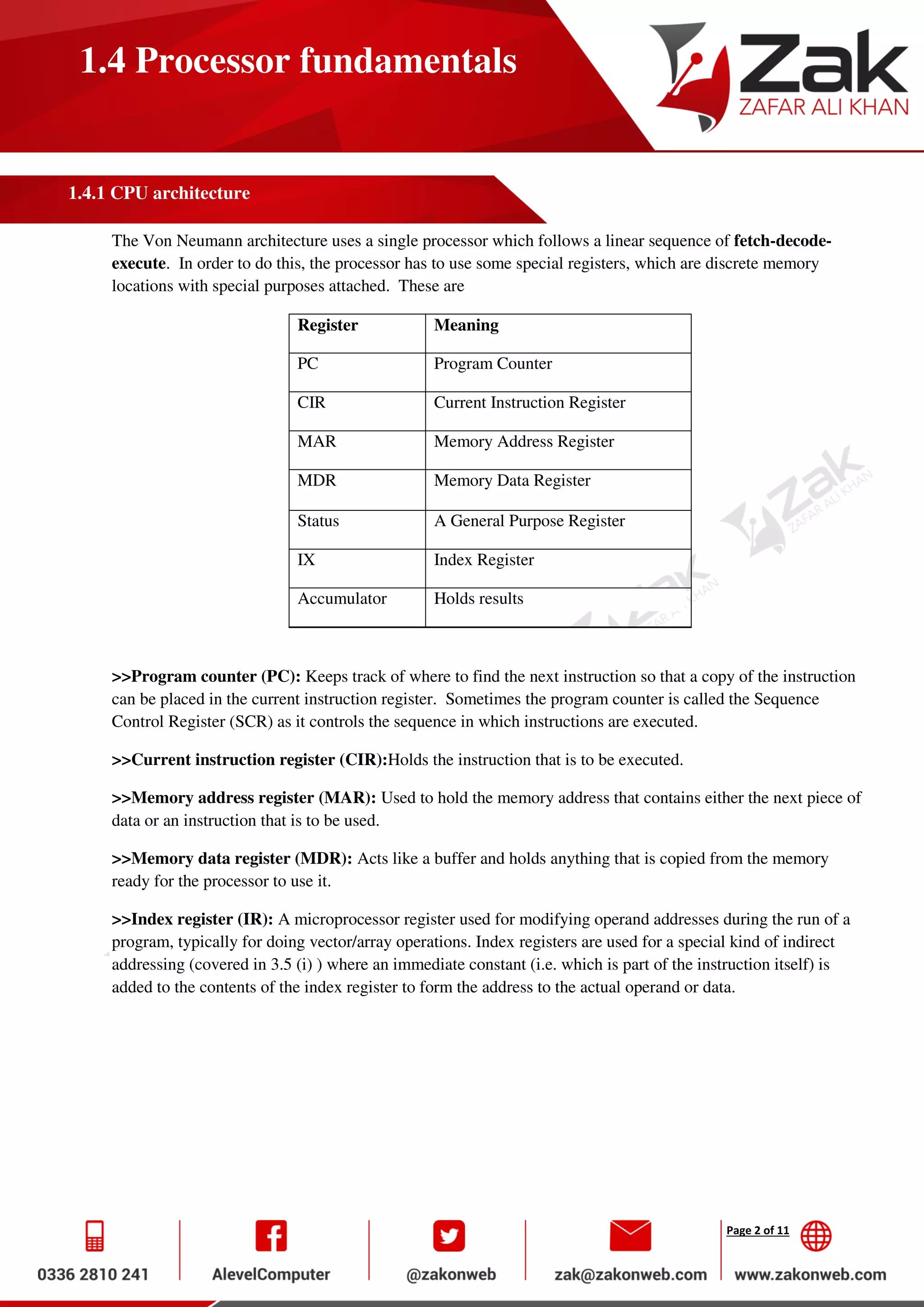 Page 2 of 11
1.4 Processor fundamentals
1.4.1 CPU architecture
The Von Neumann architecture uses a single processor which follows a linear sequence of fetch-decode-
execute. In order to do this, the processor has to use some special registers, which are discrete memory
locations with special purposes attached. These are
Register Meaning
PC Program Counter
CIR Current Instruction Register
MAR Memory Address Register
MDR Memory Data Register
Status A General Purpose Register
IX Index Register
Accumulator Holds results
>>Program counter (PC): Keeps track of where to find the next instruction so that a copy of the instruction
can be placed in the current instruction register. Sometimes the program counter is called the Sequence
Control Register (SCR) as it controls the sequence in which instructions are executed.
>>Current instruction register (CIR):Holds the instruction that is to be executed.
>>Memory address register (MAR): Used to hold the memory address that contains either the next piece of
data or an instruction that is to be used.
>>Memory data register (MDR): Acts like a buffer and holds anything that is copied from the memory
ready for the processor to use it.
>>Index register (IR): A microprocessor register used for modifying operand addresses during the run of a
program, typically for doing vector/array operations. Index registers are used for a special kind of indirect
addressing (covered in 3.5 (i) ) where an immediate constant (i.e. which is part of the instruction itself) is
added to the contents of the index register to form the address to the actual operand or data.
 