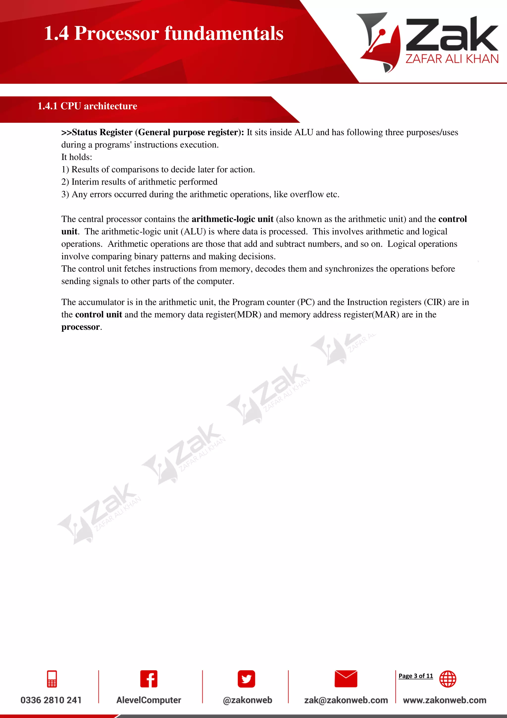 Page 3 of 11
1.4 Processor fundamentals
1.4.1 CPU architecture
>>Status Register (General purpose register): It sits inside ALU and has following three purposes/uses
during a programs' instructions execution.
It holds:
1) Results of comparisons to decide later for action.
2) Interim results of arithmetic performed
3) Any errors occurred during the arithmetic operations, like overflow etc.
The central processor contains the arithmetic-logic unit (also known as the arithmetic unit) and the control
unit. The arithmetic-logic unit (ALU) is where data is processed. This involves arithmetic and logical
operations. Arithmetic operations are those that add and subtract numbers, and so on. Logical operations
involve comparing binary patterns and making decisions.
The control unit fetches instructions from memory, decodes them and synchronizes the operations before
sending signals to other parts of the computer.
The accumulator is in the arithmetic unit, the Program counter (PC) and the Instruction registers (CIR) are in
the control unit and the memory data register(MDR) and memory address register(MAR) are in the
processor.
 