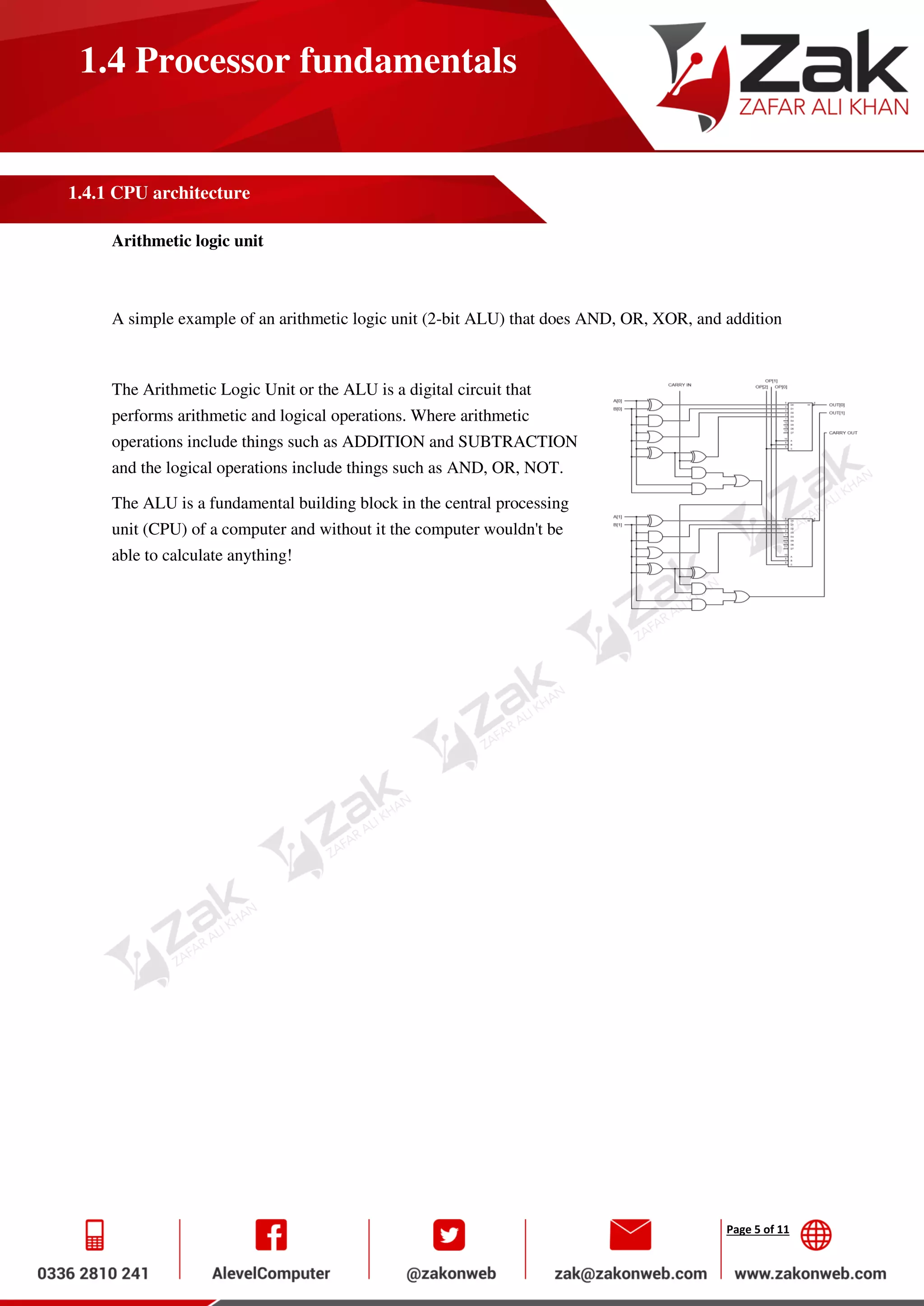 Page 5 of 11
1.4 Processor fundamentals
1.4.1 CPU architecture
Arithmetic logic unit
A simple example of an arithmetic logic unit (2-bit ALU) that does AND, OR, XOR, and addition
The Arithmetic Logic Unit or the ALU is a digital circuit that
performs arithmetic and logical operations. Where arithmetic
operations include things such as ADDITION and SUBTRACTION
and the logical operations include things such as AND, OR, NOT.
The ALU is a fundamental building block in the central processing
unit (CPU) of a computer and without it the computer wouldn't be
able to calculate anything!
 