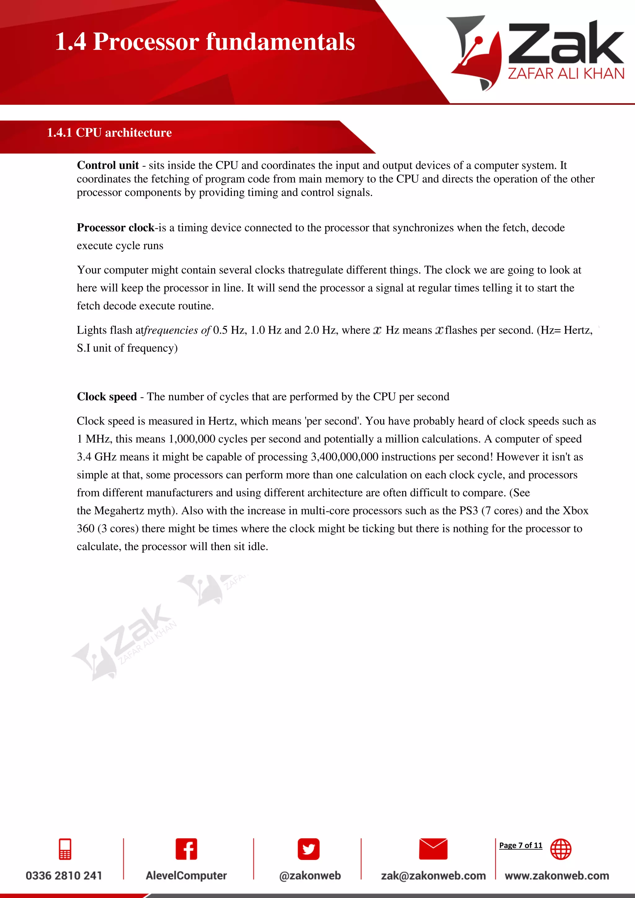 Page 7 of 11
1.4 Processor fundamentals
1.4.1 CPU architecture
Control unit - sits inside the CPU and coordinates the input and output devices of a computer system. It
coordinates the fetching of program code from main memory to the CPU and directs the operation of the other
processor components by providing timing and control signals.
Processor clock-is a timing device connected to the processor that synchronizes when the fetch, decode
execute cycle runs
Your computer might contain several clocks thatregulate different things. The clock we are going to look at
here will keep the processor in line. It will send the processor a signal at regular times telling it to start the
fetch decode execute routine.
Lights flash atfrequencies of 0.5 Hz, 1.0 Hz and 2.0 Hz, where Hz means flashes per second. (Hz= Hertz,
S.I unit of frequency)
Clock speed - The number of cycles that are performed by the CPU per second
Clock speed is measured in Hertz, which means 'per second'. You have probably heard of clock speeds such as
1 MHz, this means 1,000,000 cycles per second and potentially a million calculations. A computer of speed
3.4 GHz means it might be capable of processing 3,400,000,000 instructions per second! However it isn't as
simple at that, some processors can perform more than one calculation on each clock cycle, and processors
from different manufacturers and using different architecture are often difficult to compare. (See
the Megahertz myth). Also with the increase in multi-core processors such as the PS3 (7 cores) and the Xbox
360 (3 cores) there might be times where the clock might be ticking but there is nothing for the processor to
calculate, the processor will then sit idle.
 