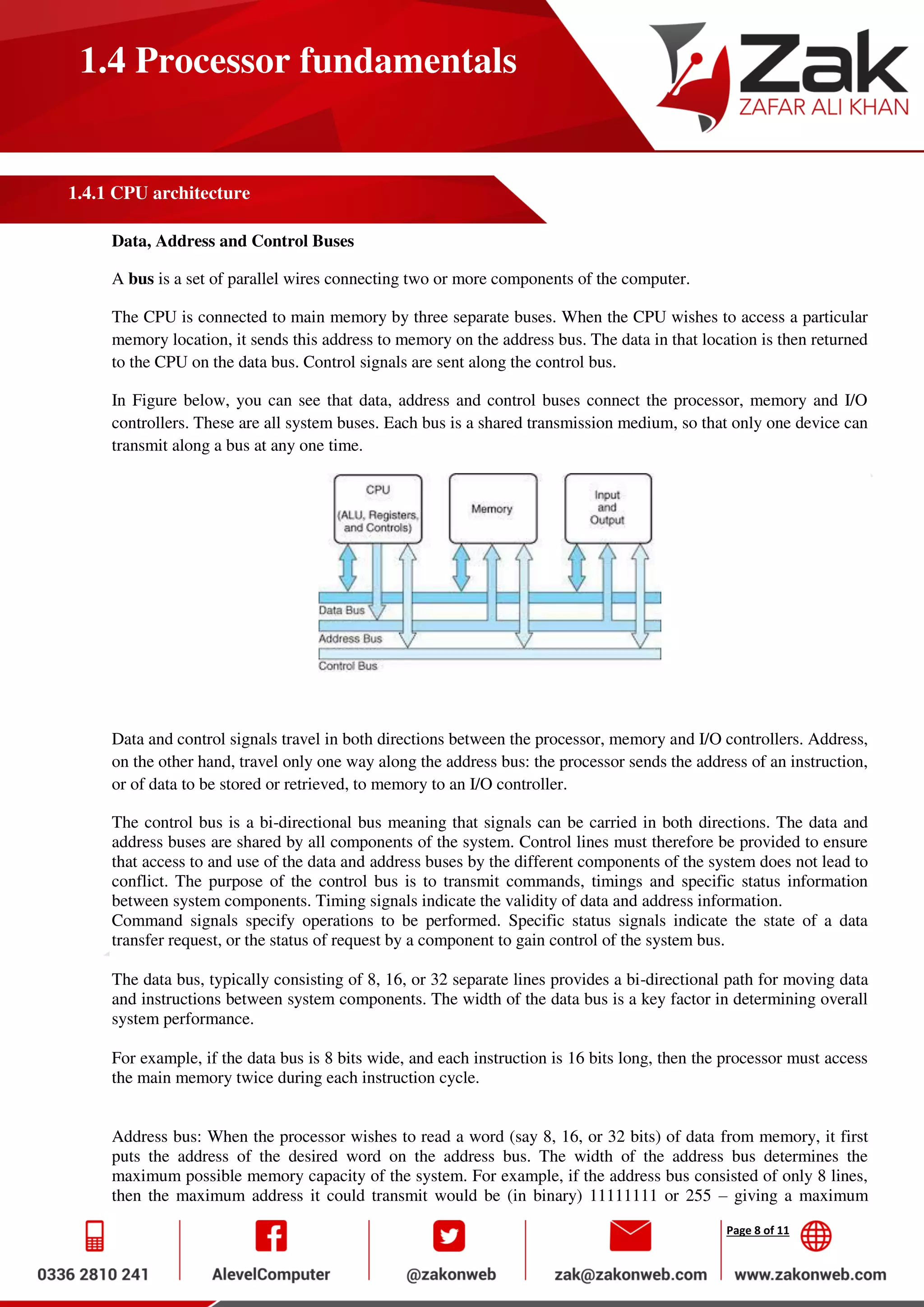 Page 8 of 11
1.4 Processor fundamentals
1.4.1 CPU architecture
Data, Address and Control Buses
A bus is a set of parallel wires connecting two or more components of the computer.
The CPU is connected to main memory by three separate buses. When the CPU wishes to access a particular
memory location, it sends this address to memory on the address bus. The data in that location is then returned
to the CPU on the data bus. Control signals are sent along the control bus.
In Figure below, you can see that data, address and control buses connect the processor, memory and I/O
controllers. These are all system buses. Each bus is a shared transmission medium, so that only one device can
transmit along a bus at any one time.
Data and control signals travel in both directions between the processor, memory and I/O controllers. Address,
on the other hand, travel only one way along the address bus: the processor sends the address of an instruction,
or of data to be stored or retrieved, to memory to an I/O controller.
The control bus is a bi-directional bus meaning that signals can be carried in both directions. The data and
address buses are shared by all components of the system. Control lines must therefore be provided to ensure
that access to and use of the data and address buses by the different components of the system does not lead to
conflict. The purpose of the control bus is to transmit commands, timings and specific status information
between system components. Timing signals indicate the validity of data and address information.
Command signals specify operations to be performed. Specific status signals indicate the state of a data
transfer request, or the status of request by a component to gain control of the system bus.
The data bus, typically consisting of 8, 16, or 32 separate lines provides a bi-directional path for moving data
and instructions between system components. The width of the data bus is a key factor in determining overall
system performance.
For example, if the data bus is 8 bits wide, and each instruction is 16 bits long, then the processor must access
the main memory twice during each instruction cycle.
Address bus: When the processor wishes to read a word (say 8, 16, or 32 bits) of data from memory, it first
puts the address of the desired word on the address bus. The width of the address bus determines the
maximum possible memory capacity of the system. For example, if the address bus consisted of only 8 lines,
then the maximum address it could transmit would be (in binary) 11111111 or 255 – giving a maximum
 