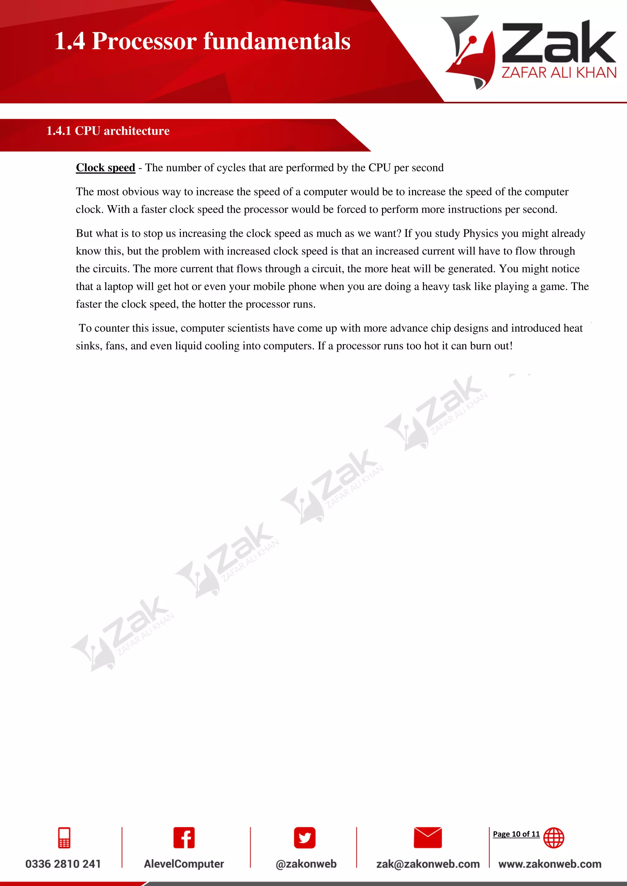Page 10 of 11
1.4 Processor fundamentals
1.4.1 CPU architecture
Clock speed - The number of cycles that are performed by the CPU per second
The most obvious way to increase the speed of a computer would be to increase the speed of the computer
clock. With a faster clock speed the processor would be forced to perform more instructions per second.
But what is to stop us increasing the clock speed as much as we want? If you study Physics you might already
know this, but the problem with increased clock speed is that an increased current will have to flow through
the circuits. The more current that flows through a circuit, the more heat will be generated. You might notice
that a laptop will get hot or even your mobile phone when you are doing a heavy task like playing a game. The
faster the clock speed, the hotter the processor runs.
To counter this issue, computer scientists have come up with more advance chip designs and introduced heat
sinks, fans, and even liquid cooling into computers. If a processor runs too hot it can burn out!
 