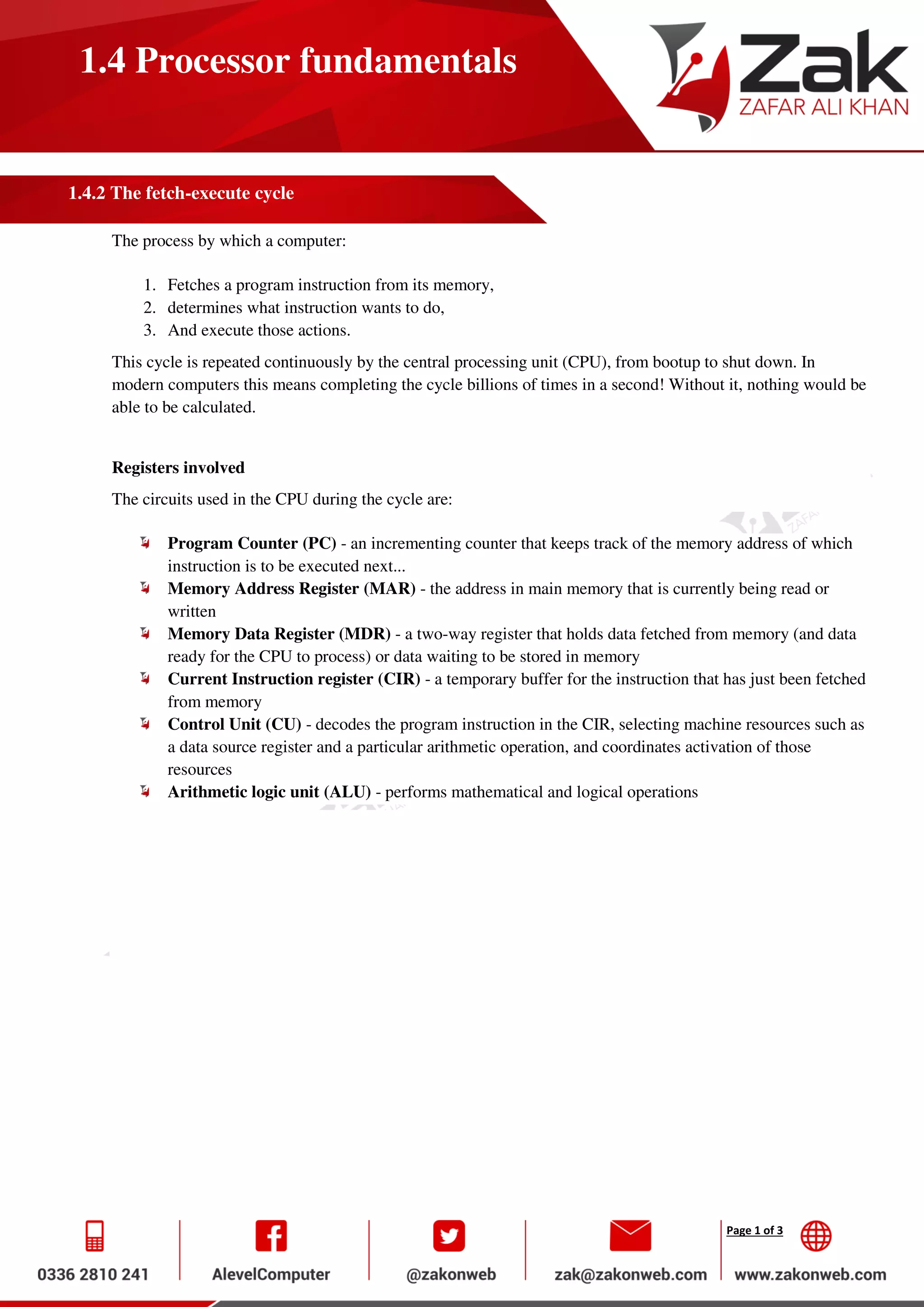 Page 1 of 3
1.4 Processor fundamentals
1.4.2 The fetch-execute cycle
The process by which a computer:
1. Fetches a program instruction from its memory,
2. determines what instruction wants to do,
3. And execute those actions.
This cycle is repeated continuously by the central processing unit (CPU), from bootup to shut down. In
modern computers this means completing the cycle billions of times in a second! Without it, nothing would be
able to be calculated.
Registers involved
The circuits used in the CPU during the cycle are:
Program Counter (PC) - an incrementing counter that keeps track of the memory address of which
instruction is to be executed next...
Memory Address Register (MAR) - the address in main memory that is currently being read or
written
Memory Data Register (MDR) - a two-way register that holds data fetched from memory (and data
ready for the CPU to process) or data waiting to be stored in memory
Current Instruction register (CIR) - a temporary buffer for the instruction that has just been fetched
from memory
Control Unit (CU) - decodes the program instruction in the CIR, selecting machine resources such as
a data source register and a particular arithmetic operation, and coordinates activation of those
resources
Arithmetic logic unit (ALU) - performs mathematical and logical operations
 