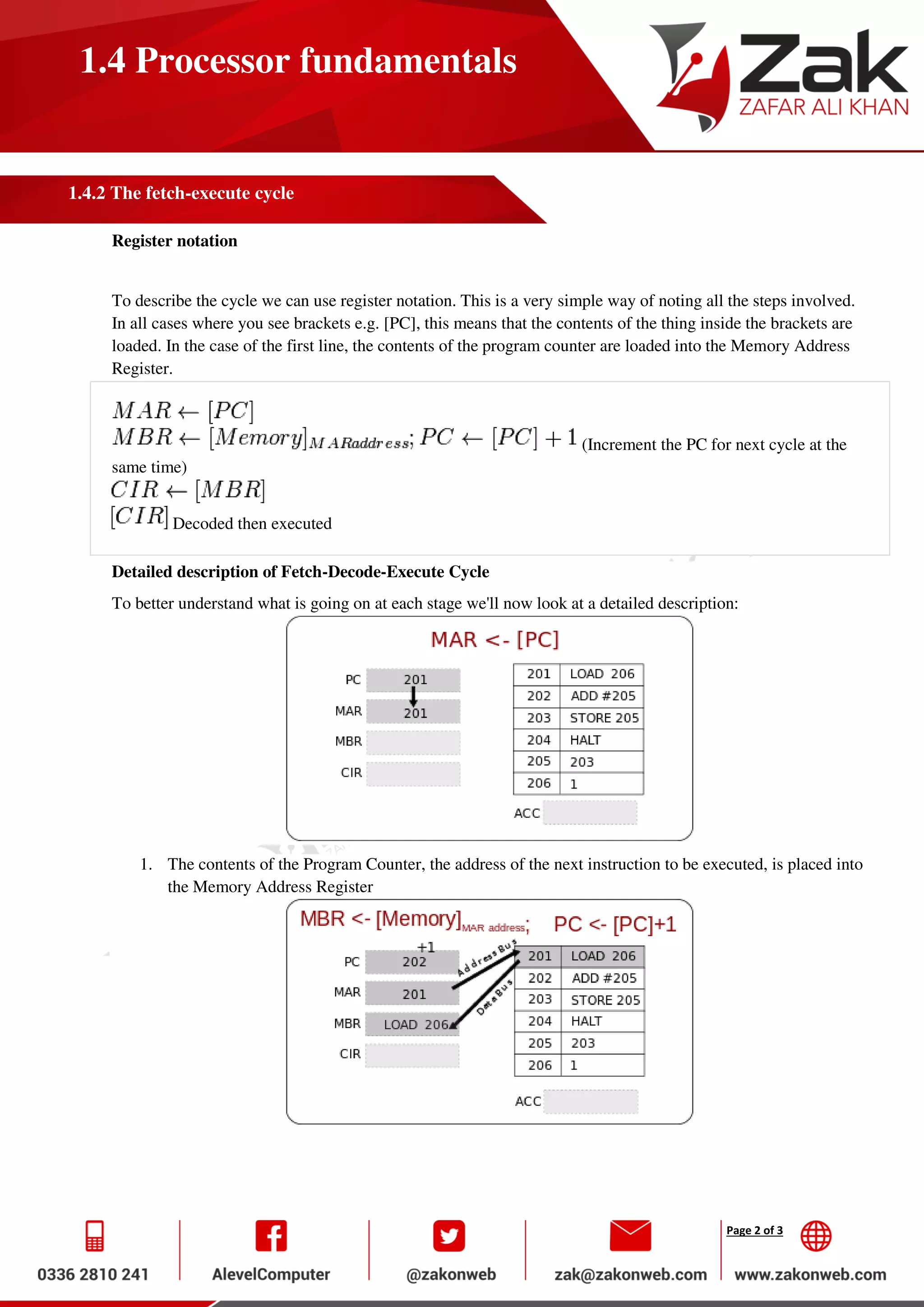 Page 2 of 3
1.4 Processor fundamentals
1.4.2 The fetch-execute cycle
Register notation
To describe the cycle we can use register notation. This is a very simple way of noting all the steps involved.
In all cases where you see brackets e.g. [PC], this means that the contents of the thing inside the brackets are
loaded. In the case of the first line, the contents of the program counter are loaded into the Memory Address
Register.
(Increment the PC for next cycle at the
same time)
Decoded then executed
Detailed description of Fetch-Decode-Execute Cycle
To better understand what is going on at each stage we'll now look at a detailed description:
1. The contents of the Program Counter, the address of the next instruction to be executed, is placed into
the Memory Address Register
 