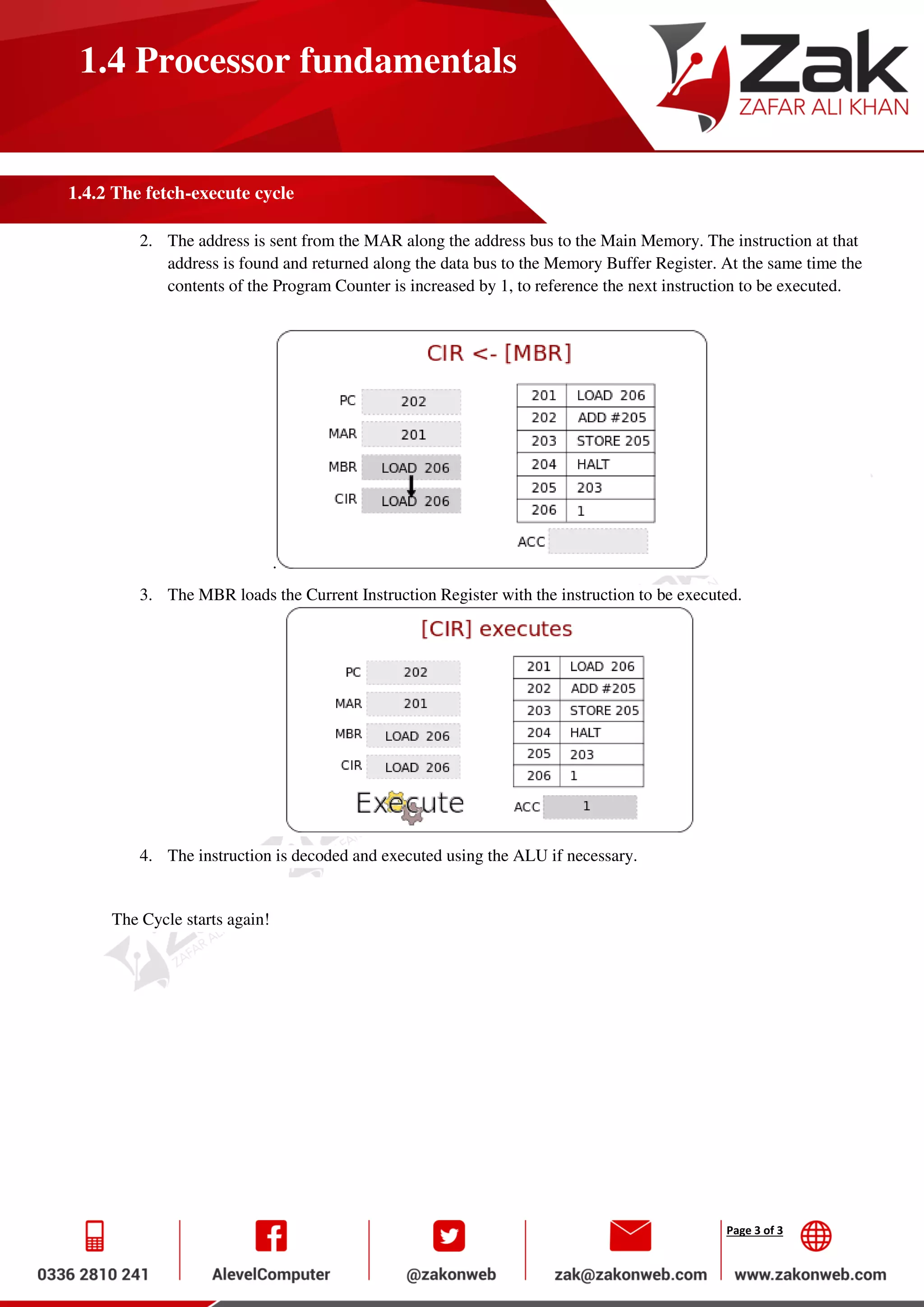 Page 3 of 3
1.4 Processor fundamentals
1.4.2 The fetch-execute cycle
2. The address is sent from the MAR along the address bus to the Main Memory. The instruction at that
address is found and returned along the data bus to the Memory Buffer Register. At the same time the
contents of the Program Counter is increased by 1, to reference the next instruction to be executed.
.
3. The MBR loads the Current Instruction Register with the instruction to be executed.
4. The instruction is decoded and executed using the ALU if necessary.
The Cycle starts again!
 