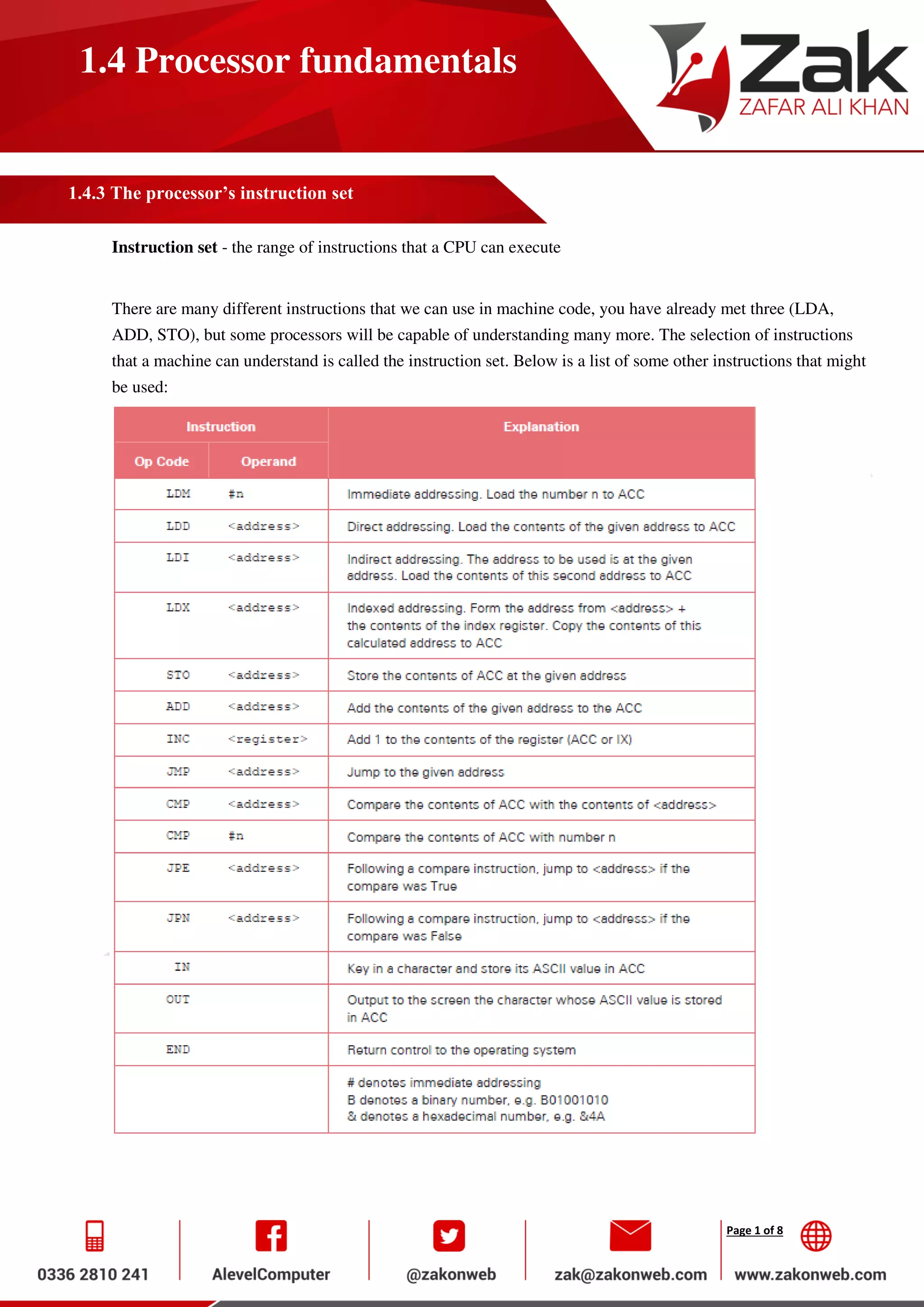Page 1 of 8
1.4 Processor fundamentals
1.4.3 The processor’s instruction set
Instruction set - the range of instructions that a CPU can execute
There are many different instructions that we can use in machine code, you have already met three (LDA,
ADD, STO), but some processors will be capable of understanding many more. The selection of instructions
that a machine can understand is called the instruction set. Below is a list of some other instructions that might
be used:
 