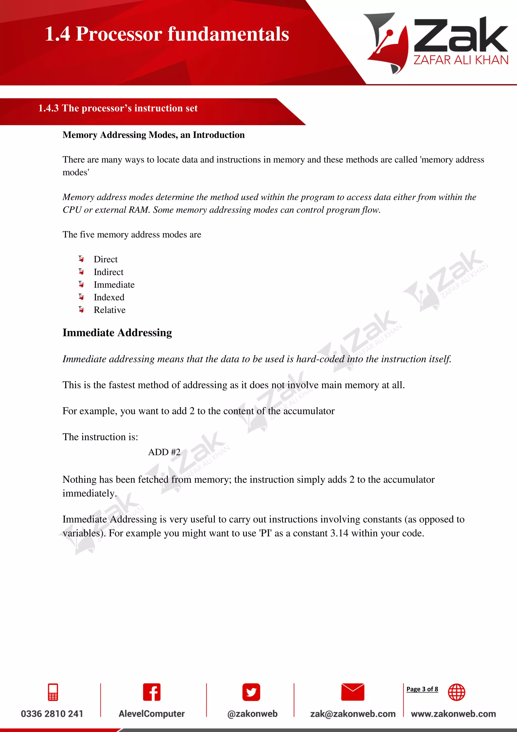 Page 3 of 8
1.4 Processor fundamentals
1.4.3 The processor’s instruction set
Memory Addressing Modes, an Introduction
There are many ways to locate data and instructions in memory and these methods are called 'memory address
modes'
Memory address modes determine the method used within the program to access data either from within the
CPU or external RAM. Some memory addressing modes can control program flow.
The five memory address modes are
Direct
Indirect
Immediate
Indexed
Relative
Immediate Addressing
Immediate addressing means that the data to be used is hard-coded into the instruction itself.
This is the fastest method of addressing as it does not involve main memory at all.
For example, you want to add 2 to the content of the accumulator
The instruction is:
ADD #2
Nothing has been fetched from memory; the instruction simply adds 2 to the accumulator
immediately.
Immediate Addressing is very useful to carry out instructions involving constants (as opposed to
variables). For example you might want to use 'PI' as a constant 3.14 within your code.
 