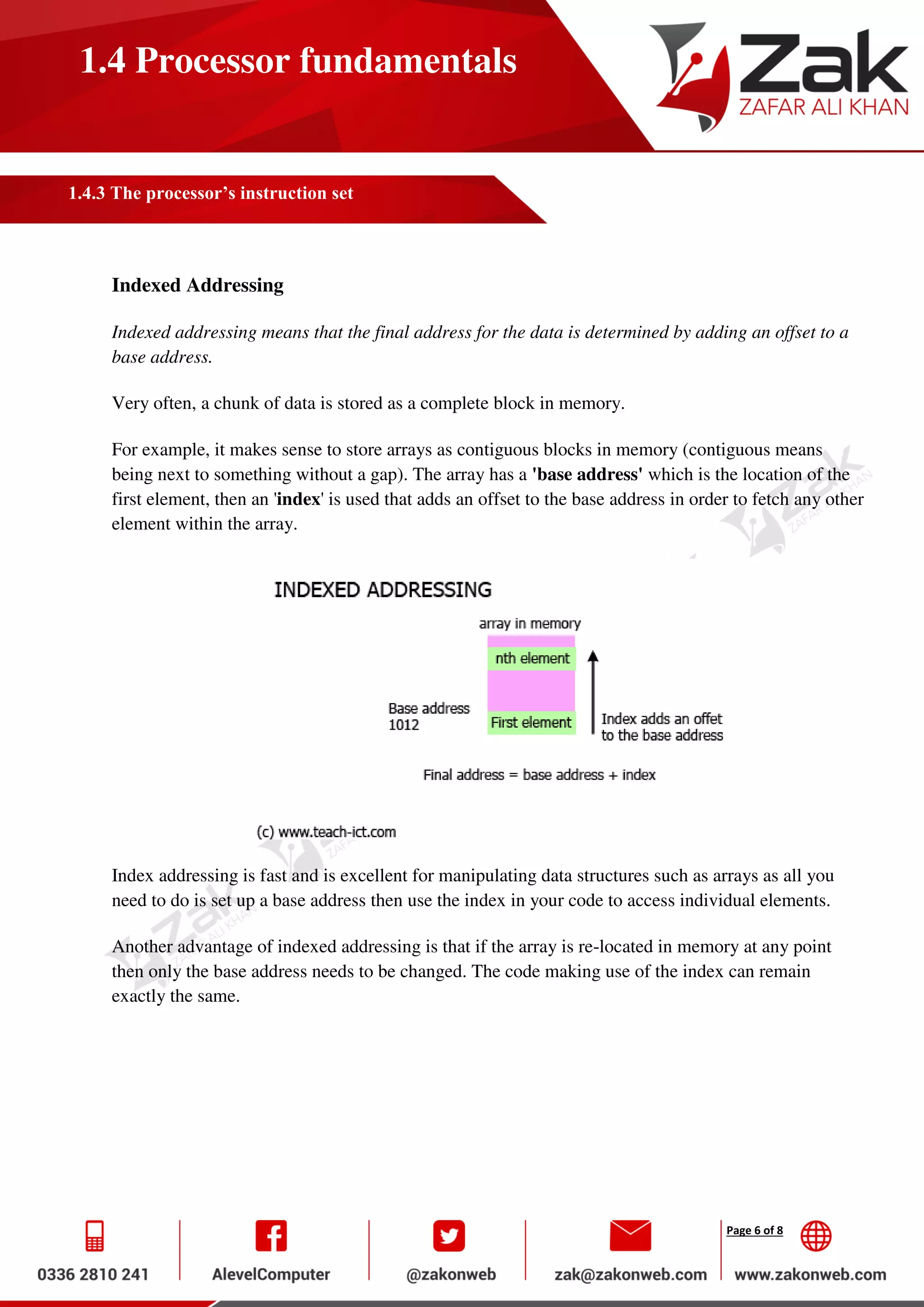 Page 6 of 8
1.4 Processor fundamentals
1.4.3 The processor’s instruction set
Indexed Addressing
Indexed addressing means that the final address for the data is determined by adding an offset to a
base address.
Very often, a chunk of data is stored as a complete block in memory.
For example, it makes sense to store arrays as contiguous blocks in memory (contiguous means
being next to something without a gap). The array has a 'base address' which is the location of the
first element, then an 'index' is used that adds an offset to the base address in order to fetch any other
element within the array.
Index addressing is fast and is excellent for manipulating data structures such as arrays as all you
need to do is set up a base address then use the index in your code to access individual elements.
Another advantage of indexed addressing is that if the array is re-located in memory at any point
then only the base address needs to be changed. The code making use of the index can remain
exactly the same.
 