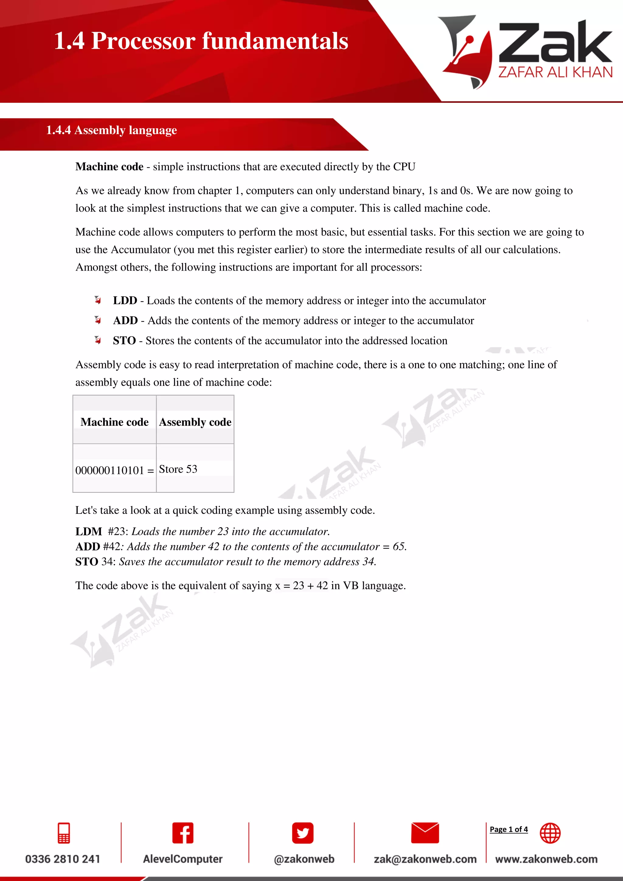 Page 1 of 4
1.4 Processor fundamentals
1.4.4 Assembly language
Machine code - simple instructions that are executed directly by the CPU
As we already know from chapter 1, computers can only understand binary, 1s and 0s. We are now going to
look at the simplest instructions that we can give a computer. This is called machine code.
Machine code allows computers to perform the most basic, but essential tasks. For this section we are going to
use the Accumulator (you met this register earlier) to store the intermediate results of all our calculations.
Amongst others, the following instructions are important for all processors:
LDD - Loads the contents of the memory address or integer into the accumulator
ADD - Adds the contents of the memory address or integer to the accumulator
STO - Stores the contents of the accumulator into the addressed location
Assembly code is easy to read interpretation of machine code, there is a one to one matching; one line of
assembly equals one line of machine code:
Machine code Assembly code
000000110101 = Store 53
Let's take a look at a quick coding example using assembly code.
LDM #23: Loads the number 23 into the accumulator.
ADD #42: Adds the number 42 to the contents of the accumulator = 65.
STO 34: Saves the accumulator result to the memory address 34.
The code above is the equivalent of saying x = 23 + 42 in VB language.
 