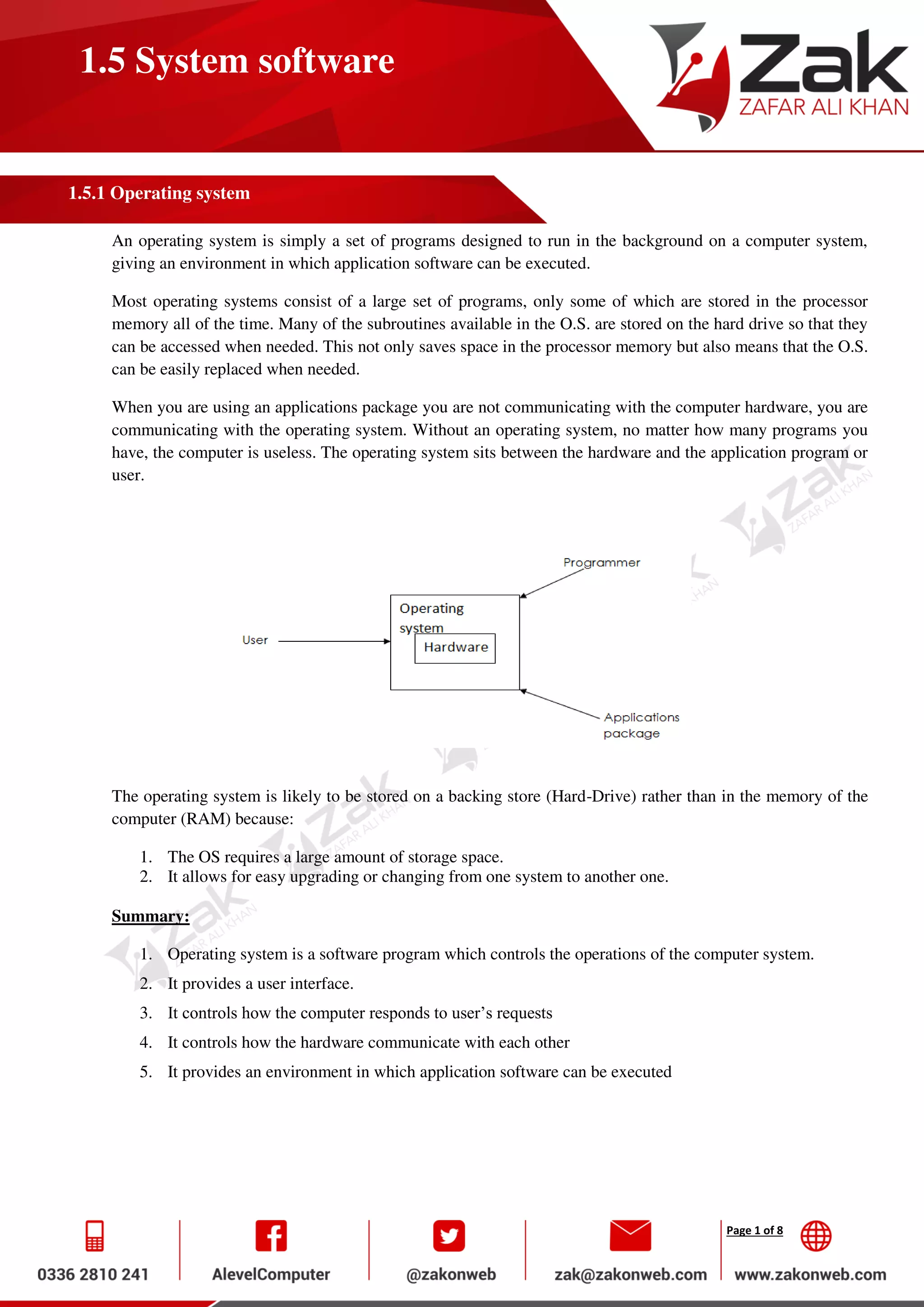 Page 1 of 8
1.5 System software
1.5.1 Operating system
An operating system is simply a set of programs designed to run in the background on a computer system,
giving an environment in which application software can be executed.
Most operating systems consist of a large set of programs, only some of which are stored in the processor
memory all of the time. Many of the subroutines available in the O.S. are stored on the hard drive so that they
can be accessed when needed. This not only saves space in the processor memory but also means that the O.S.
can be easily replaced when needed.
When you are using an applications package you are not communicating with the computer hardware, you are
communicating with the operating system. Without an operating system, no matter how many programs you
have, the computer is useless. The operating system sits between the hardware and the application program or
user.
The operating system is likely to be stored on a backing store (Hard-Drive) rather than in the memory of the
computer (RAM) because:
1. The OS requires a large amount of storage space.
2. It allows for easy upgrading or changing from one system to another one.
Summary:
1. Operating system is a software program which controls the operations of the computer system.
2. It provides a user interface.
3. It controls how the computer responds to user’s requests
4. It controls how the hardware communicate with each other
5. It provides an environment in which application software can be executed
 