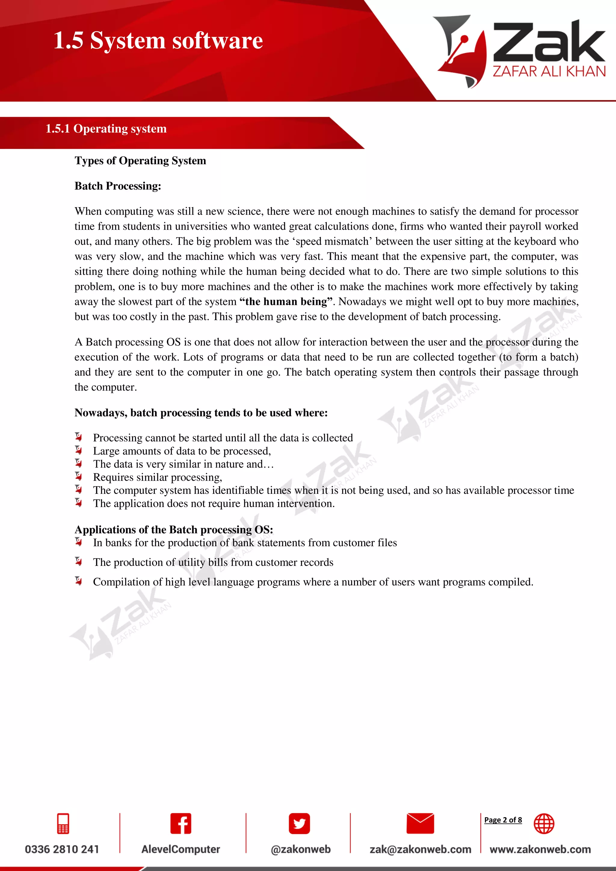 Page 2 of 8
1.5 System software
1.5.1 Operating system
Types of Operating System
Batch Processing:
When computing was still a new science, there were not enough machines to satisfy the demand for processor
time from students in universities who wanted great calculations done, firms who wanted their payroll worked
out, and many others. The big problem was the ‘speed mismatch’ between the user sitting at the keyboard who
was very slow, and the machine which was very fast. This meant that the expensive part, the computer, was
sitting there doing nothing while the human being decided what to do. There are two simple solutions to this
problem, one is to buy more machines and the other is to make the machines work more effectively by taking
away the slowest part of the system “the human being”. Nowadays we might well opt to buy more machines,
but was too costly in the past. This problem gave rise to the development of batch processing.
A Batch processing OS is one that does not allow for interaction between the user and the processor during the
execution of the work. Lots of programs or data that need to be run are collected together (to form a batch)
and they are sent to the computer in one go. The batch operating system then controls their passage through
the computer.
Nowadays, batch processing tends to be used where:
Processing cannot be started until all the data is collected
Large amounts of data to be processed,
The data is very similar in nature and…
Requires similar processing,
The computer system has identifiable times when it is not being used, and so has available processor time
The application does not require human intervention.
Applications of the Batch processing OS:
In banks for the production of bank statements from customer files
The production of utility bills from customer records
Compilation of high level language programs where a number of users want programs compiled.
 