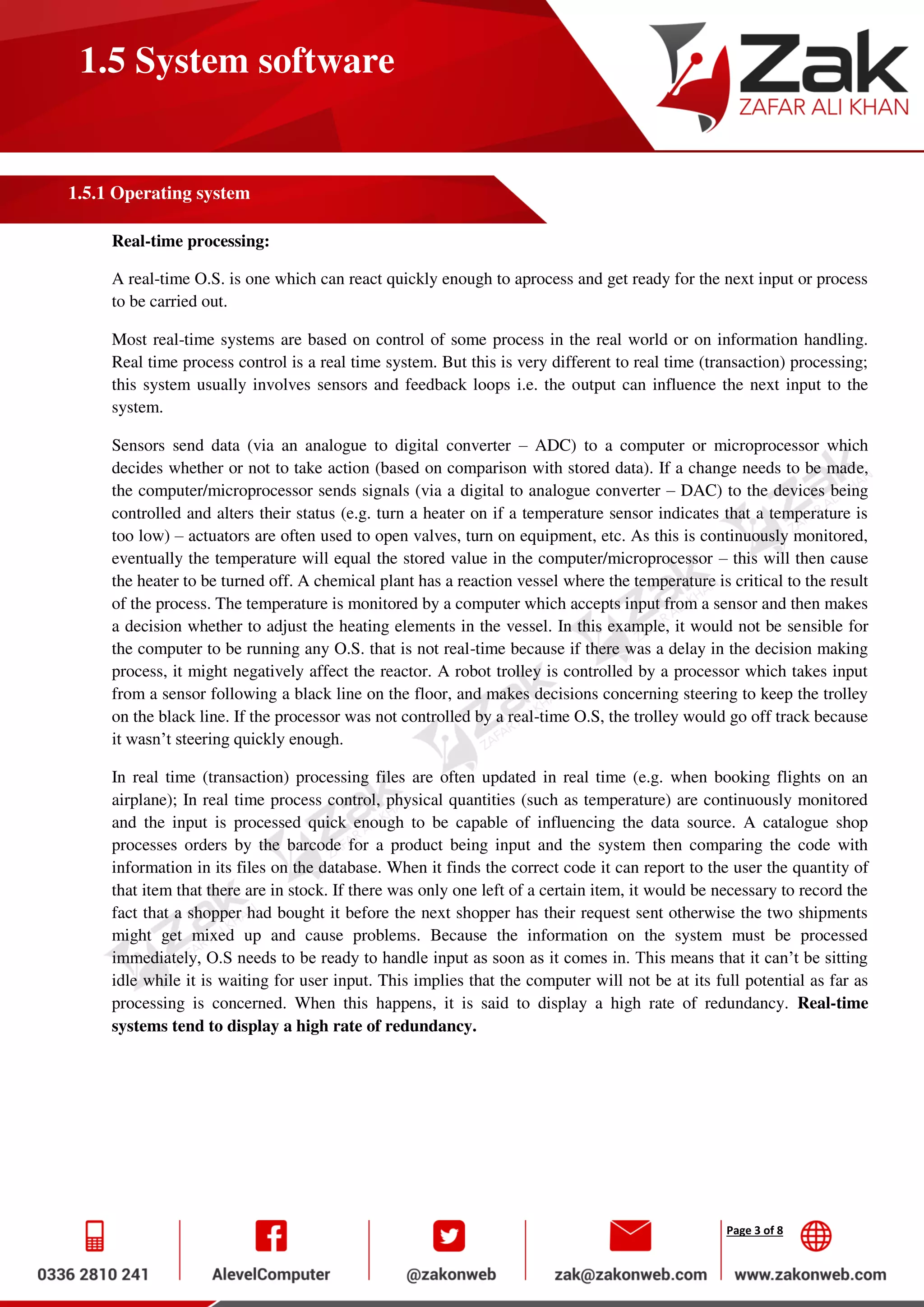 Page 3 of 8
1.5 System software
1.5.1 Operating system
Real-time processing:
A real-time O.S. is one which can react quickly enough to aprocess and get ready for the next input or process
to be carried out.
Most real-time systems are based on control of some process in the real world or on information handling.
Real time process control is a real time system. But this is very different to real time (transaction) processing;
this system usually involves sensors and feedback loops i.e. the output can influence the next input to the
system.
Sensors send data (via an analogue to digital converter – ADC) to a computer or microprocessor which
decides whether or not to take action (based on comparison with stored data). If a change needs to be made,
the computer/microprocessor sends signals (via a digital to analogue converter – DAC) to the devices being
controlled and alters their status (e.g. turn a heater on if a temperature sensor indicates that a temperature is
too low) – actuators are often used to open valves, turn on equipment, etc. As this is continuously monitored,
eventually the temperature will equal the stored value in the computer/microprocessor – this will then cause
the heater to be turned off. A chemical plant has a reaction vessel where the temperature is critical to the result
of the process. The temperature is monitored by a computer which accepts input from a sensor and then makes
a decision whether to adjust the heating elements in the vessel. In this example, it would not be sensible for
the computer to be running any O.S. that is not real-time because if there was a delay in the decision making
process, it might negatively affect the reactor. A robot trolley is controlled by a processor which takes input
from a sensor following a black line on the floor, and makes decisions concerning steering to keep the trolley
on the black line. If the processor was not controlled by a real-time O.S, the trolley would go off track because
it wasn’t steering quickly enough.
In real time (transaction) processing files are often updated in real time (e.g. when booking flights on an
airplane); In real time process control, physical quantities (such as temperature) are continuously monitored
and the input is processed quick enough to be capable of influencing the data source. A catalogue shop
processes orders by the barcode for a product being input and the system then comparing the code with
information in its files on the database. When it finds the correct code it can report to the user the quantity of
that item that there are in stock. If there was only one left of a certain item, it would be necessary to record the
fact that a shopper had bought it before the next shopper has their request sent otherwise the two shipments
might get mixed up and cause problems. Because the information on the system must be processed
immediately, O.S needs to be ready to handle input as soon as it comes in. This means that it can’t be sitting
idle while it is waiting for user input. This implies that the computer will not be at its full potential as far as
processing is concerned. When this happens, it is said to display a high rate of redundancy. Real-time
systems tend to display a high rate of redundancy.
 