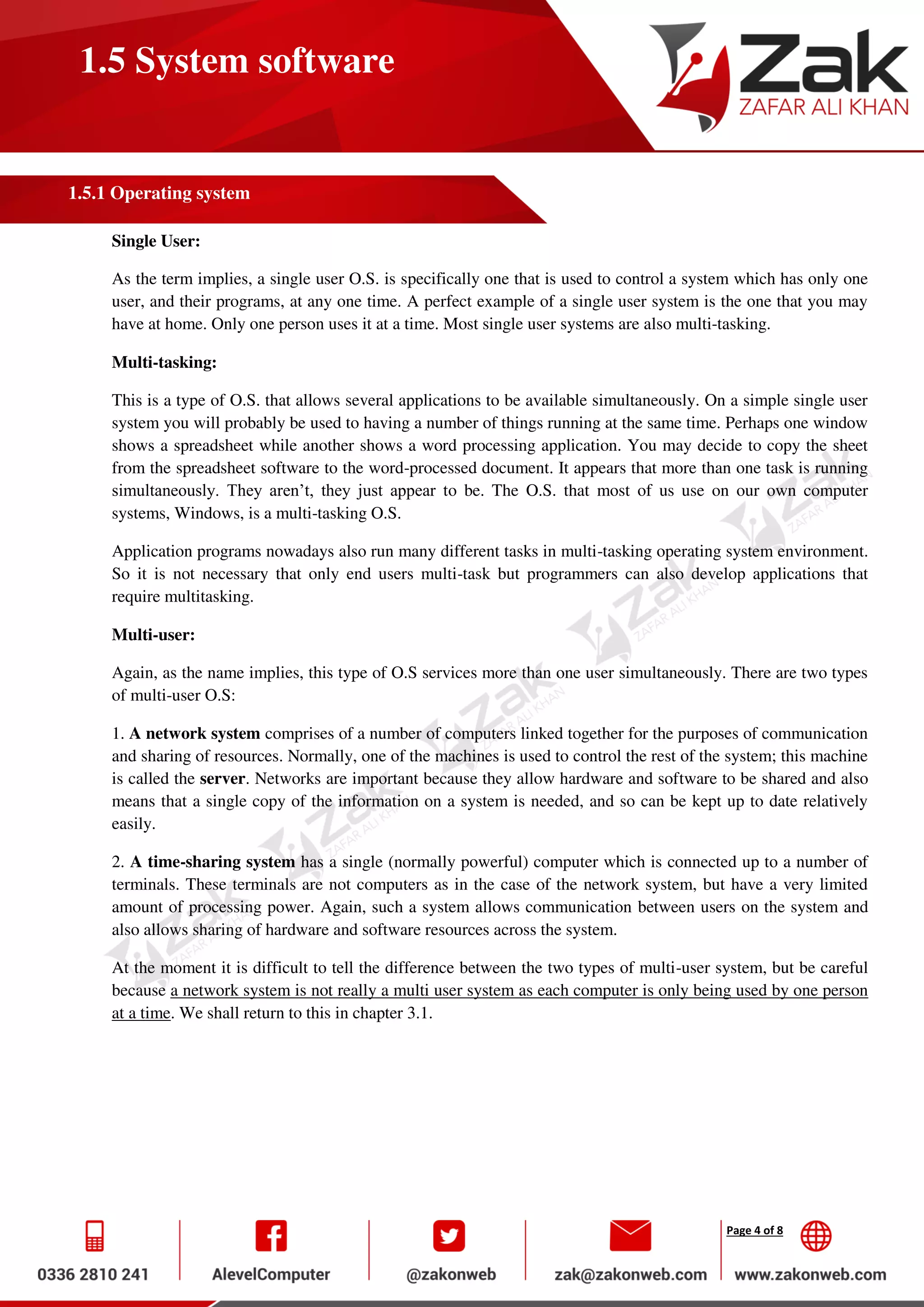 Page 4 of 8
1.5 System software
1.5.1 Operating system
Single User:
As the term implies, a single user O.S. is specifically one that is used to control a system which has only one
user, and their programs, at any one time. A perfect example of a single user system is the one that you may
have at home. Only one person uses it at a time. Most single user systems are also multi-tasking.
Multi-tasking:
This is a type of O.S. that allows several applications to be available simultaneously. On a simple single user
system you will probably be used to having a number of things running at the same time. Perhaps one window
shows a spreadsheet while another shows a word processing application. You may decide to copy the sheet
from the spreadsheet software to the word-processed document. It appears that more than one task is running
simultaneously. They aren’t, they just appear to be. The O.S. that most of us use on our own computer
systems, Windows, is a multi-tasking O.S.
Application programs nowadays also run many different tasks in multi-tasking operating system environment.
So it is not necessary that only end users multi-task but programmers can also develop applications that
require multitasking.
Multi-user:
Again, as the name implies, this type of O.S services more than one user simultaneously. There are two types
of multi-user O.S:
1. A network system comprises of a number of computers linked together for the purposes of communication
and sharing of resources. Normally, one of the machines is used to control the rest of the system; this machine
is called the server. Networks are important because they allow hardware and software to be shared and also
means that a single copy of the information on a system is needed, and so can be kept up to date relatively
easily.
2. A time-sharing system has a single (normally powerful) computer which is connected up to a number of
terminals. These terminals are not computers as in the case of the network system, but have a very limited
amount of processing power. Again, such a system allows communication between users on the system and
also allows sharing of hardware and software resources across the system.
At the moment it is difficult to tell the difference between the two types of multi-user system, but be careful
because a network system is not really a multi user system as each computer is only being used by one person
at a time. We shall return to this in chapter 3.1.
 