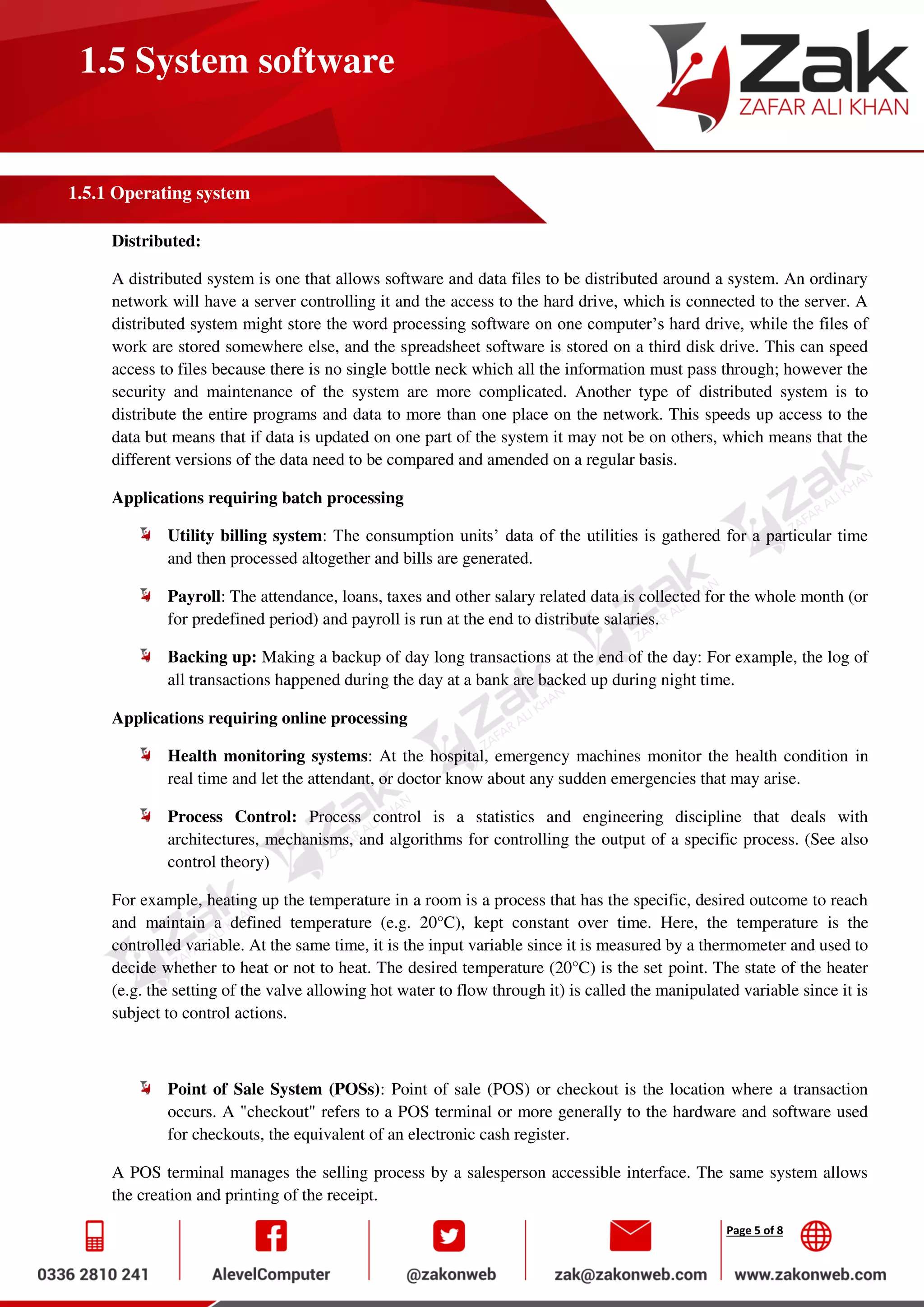 Page 5 of 8
1.5 System software
1.5.1 Operating system
Distributed:
A distributed system is one that allows software and data files to be distributed around a system. An ordinary
network will have a server controlling it and the access to the hard drive, which is connected to the server. A
distributed system might store the word processing software on one computer’s hard drive, while the files of
work are stored somewhere else, and the spreadsheet software is stored on a third disk drive. This can speed
access to files because there is no single bottle neck which all the information must pass through; however the
security and maintenance of the system are more complicated. Another type of distributed system is to
distribute the entire programs and data to more than one place on the network. This speeds up access to the
data but means that if data is updated on one part of the system it may not be on others, which means that the
different versions of the data need to be compared and amended on a regular basis.
Applications requiring batch processing
Utility billing system: The consumption units’ data of the utilities is gathered for a particular time
and then processed altogether and bills are generated.
Payroll: The attendance, loans, taxes and other salary related data is collected for the whole month (or
for predefined period) and payroll is run at the end to distribute salaries.
Backing up: Making a backup of day long transactions at the end of the day: For example, the log of
all transactions happened during the day at a bank are backed up during night time.
Applications requiring online processing
Health monitoring systems: At the hospital, emergency machines monitor the health condition in
real time and let the attendant, or doctor know about any sudden emergencies that may arise.
Process Control: Process control is a statistics and engineering discipline that deals with
architectures, mechanisms, and algorithms for controlling the output of a specific process. (See also
control theory)
For example, heating up the temperature in a room is a process that has the specific, desired outcome to reach
and maintain a defined temperature (e.g. 20°C), kept constant over time. Here, the temperature is the
controlled variable. At the same time, it is the input variable since it is measured by a thermometer and used to
decide whether to heat or not to heat. The desired temperature (20°C) is the set point. The state of the heater
(e.g. the setting of the valve allowing hot water to flow through it) is called the manipulated variable since it is
subject to control actions.
Point of Sale System (POSs): Point of sale (POS) or checkout is the location where a transaction
occurs. A "checkout" refers to a POS terminal or more generally to the hardware and software used
for checkouts, the equivalent of an electronic cash register.
A POS terminal manages the selling process by a salesperson accessible interface. The same system allows
the creation and printing of the receipt.
 