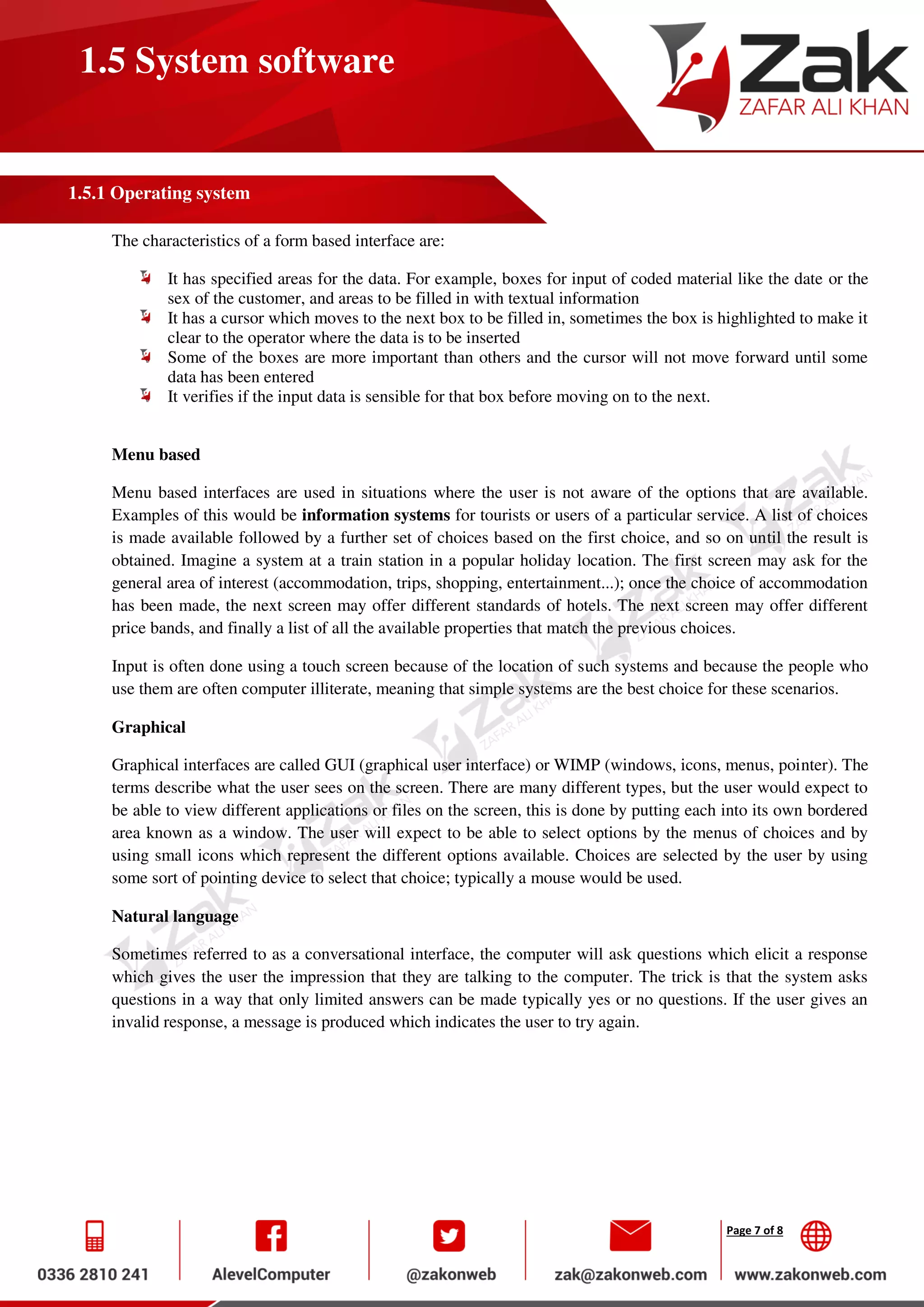 Page 7 of 8
1.5 System software
1.5.1 Operating system
The characteristics of a form based interface are:
It has specified areas for the data. For example, boxes for input of coded material like the date or the
sex of the customer, and areas to be filled in with textual information
It has a cursor which moves to the next box to be filled in, sometimes the box is highlighted to make it
clear to the operator where the data is to be inserted
Some of the boxes are more important than others and the cursor will not move forward until some
data has been entered
It verifies if the input data is sensible for that box before moving on to the next.
Menu based
Menu based interfaces are used in situations where the user is not aware of the options that are available.
Examples of this would be information systems for tourists or users of a particular service. A list of choices
is made available followed by a further set of choices based on the first choice, and so on until the result is
obtained. Imagine a system at a train station in a popular holiday location. The first screen may ask for the
general area of interest (accommodation, trips, shopping, entertainment...); once the choice of accommodation
has been made, the next screen may offer different standards of hotels. The next screen may offer different
price bands, and finally a list of all the available properties that match the previous choices.
Input is often done using a touch screen because of the location of such systems and because the people who
use them are often computer illiterate, meaning that simple systems are the best choice for these scenarios.
Graphical
Graphical interfaces are called GUI (graphical user interface) or WIMP (windows, icons, menus, pointer). The
terms describe what the user sees on the screen. There are many different types, but the user would expect to
be able to view different applications or files on the screen, this is done by putting each into its own bordered
area known as a window. The user will expect to be able to select options by the menus of choices and by
using small icons which represent the different options available. Choices are selected by the user by using
some sort of pointing device to select that choice; typically a mouse would be used.
Natural language
Sometimes referred to as a conversational interface, the computer will ask questions which elicit a response
which gives the user the impression that they are talking to the computer. The trick is that the system asks
questions in a way that only limited answers can be made typically yes or no questions. If the user gives an
invalid response, a message is produced which indicates the user to try again.
 