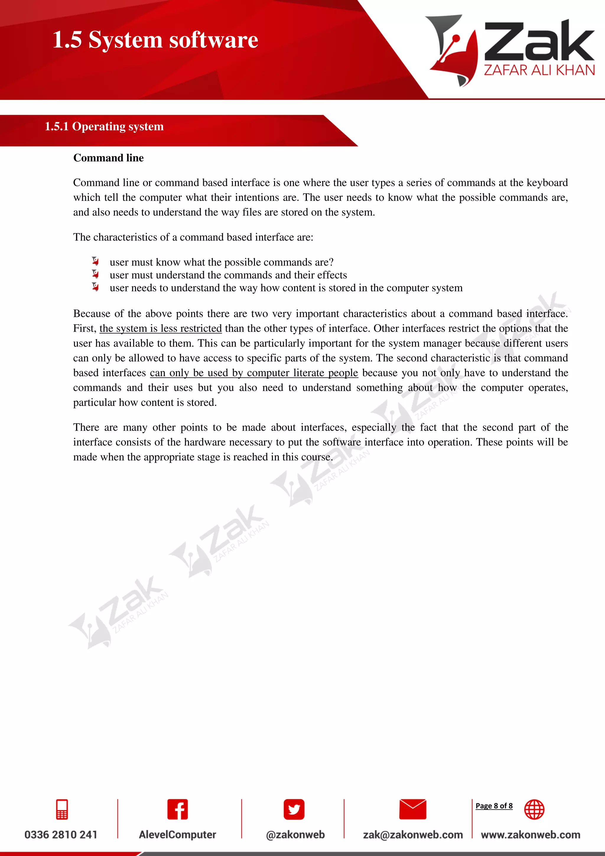 Page 8 of 8
1.5 System software
1.5.1 Operating system
Command line
Command line or command based interface is one where the user types a series of commands at the keyboard
which tell the computer what their intentions are. The user needs to know what the possible commands are,
and also needs to understand the way files are stored on the system.
The characteristics of a command based interface are:
user must know what the possible commands are?
user must understand the commands and their effects
user needs to understand the way how content is stored in the computer system
Because of the above points there are two very important characteristics about a command based interface.
First, the system is less restricted than the other types of interface. Other interfaces restrict the options that the
user has available to them. This can be particularly important for the system manager because different users
can only be allowed to have access to specific parts of the system. The second characteristic is that command
based interfaces can only be used by computer literate people because you not only have to understand the
commands and their uses but you also need to understand something about how the computer operates,
particular how content is stored.
There are many other points to be made about interfaces, especially the fact that the second part of the
interface consists of the hardware necessary to put the software interface into operation. These points will be
made when the appropriate stage is reached in this course.
 