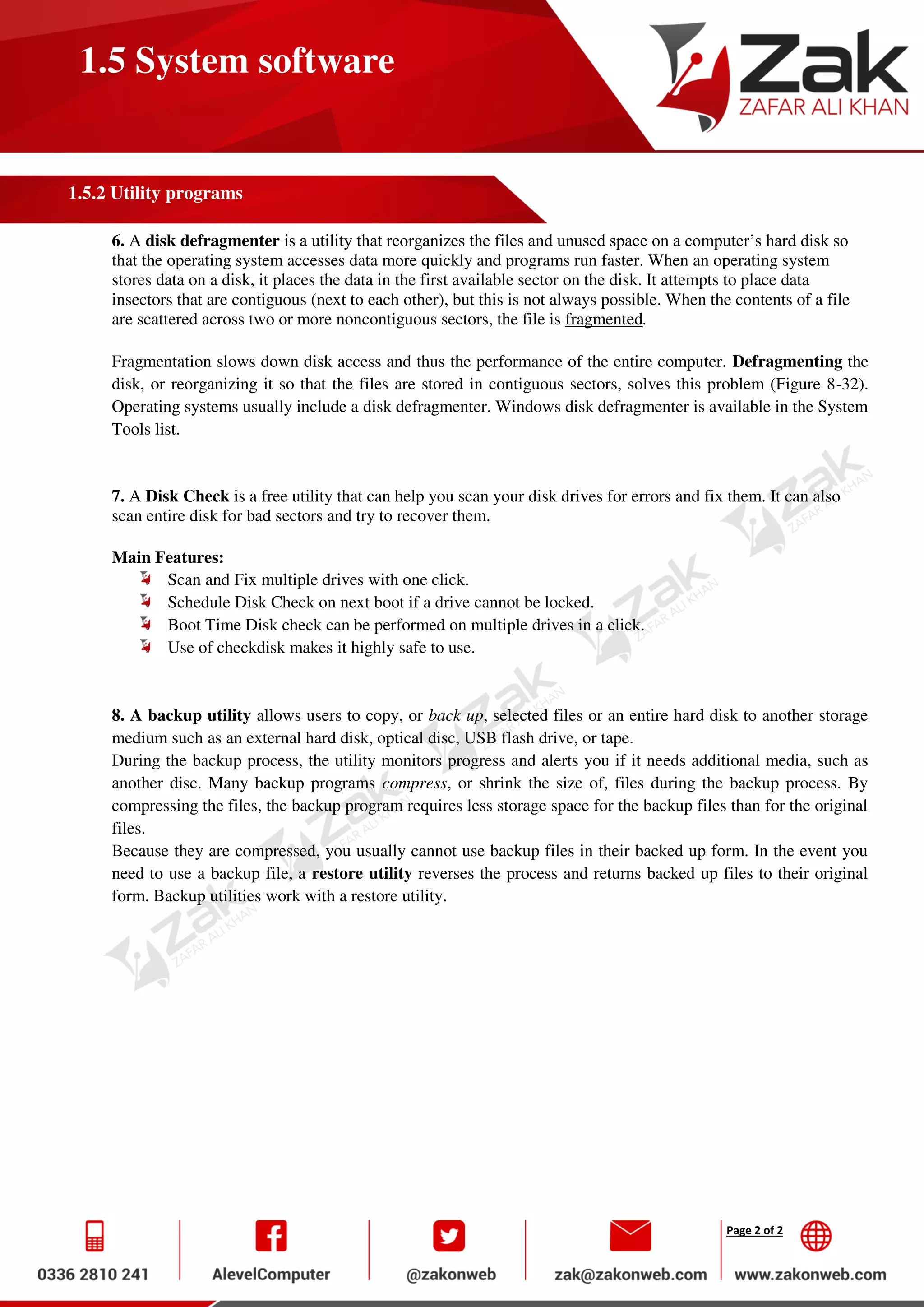 Page 2 of 2
1.5 System software
1.5.2 Utility programs
6. A disk defragmenter is a utility that reorganizes the files and unused space on a computer’s hard disk so
that the operating system accesses data more quickly and programs run faster. When an operating system
stores data on a disk, it places the data in the first available sector on the disk. It attempts to place data
insectors that are contiguous (next to each other), but this is not always possible. When the contents of a file
are scattered across two or more noncontiguous sectors, the file is fragmented.
Fragmentation slows down disk access and thus the performance of the entire computer. Defragmenting the
disk, or reorganizing it so that the files are stored in contiguous sectors, solves this problem (Figure 8-32).
Operating systems usually include a disk defragmenter. Windows disk defragmenter is available in the System
Tools list.
7. A Disk Check is a free utility that can help you scan your disk drives for errors and fix them. It can also
scan entire disk for bad sectors and try to recover them.
Main Features:
Scan and Fix multiple drives with one click.
Schedule Disk Check on next boot if a drive cannot be locked.
Boot Time Disk check can be performed on multiple drives in a click.
Use of checkdisk makes it highly safe to use.
8. A backup utility allows users to copy, or back up, selected files or an entire hard disk to another storage
medium such as an external hard disk, optical disc, USB flash drive, or tape.
During the backup process, the utility monitors progress and alerts you if it needs additional media, such as
another disc. Many backup programs compress, or shrink the size of, files during the backup process. By
compressing the files, the backup program requires less storage space for the backup files than for the original
files.
Because they are compressed, you usually cannot use backup files in their backed up form. In the event you
need to use a backup file, a restore utility reverses the process and returns backed up files to their original
form. Backup utilities work with a restore utility.
 