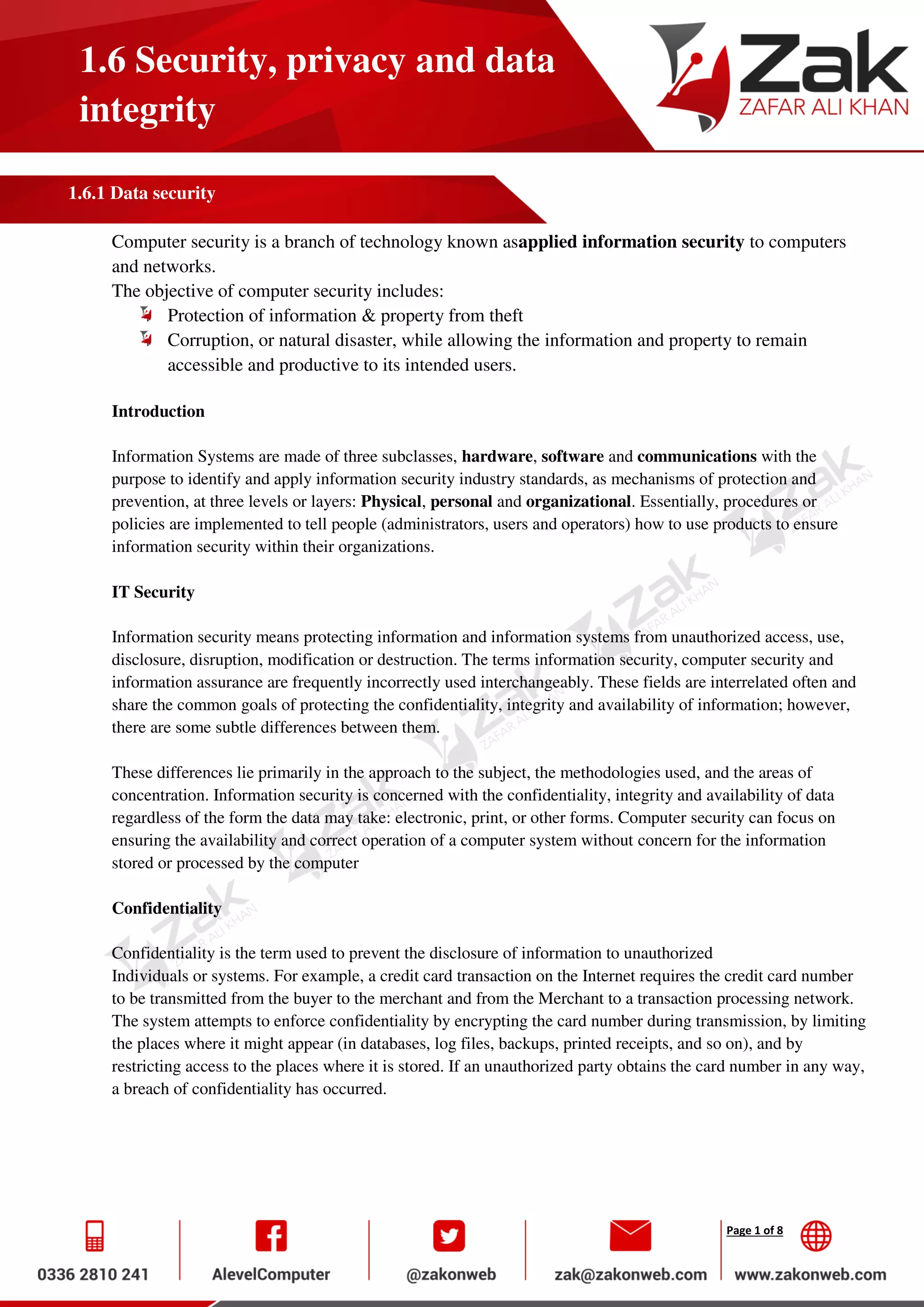 Page 1 of 8
1.6 Security, privacy and data
integrity
1.6.1 Data security
Computer security is a branch of technology known asapplied information security to computers
and networks.
The objective of computer security includes:
Protection of information & property from theft
Corruption, or natural disaster, while allowing the information and property to remain
accessible and productive to its intended users.
Introduction
Information Systems are made of three subclasses, hardware, software and communications with the
purpose to identify and apply information security industry standards, as mechanisms of protection and
prevention, at three levels or layers: Physical, personal and organizational. Essentially, procedures or
policies are implemented to tell people (administrators, users and operators) how to use products to ensure
information security within their organizations.
IT Security
Information security means protecting information and information systems from unauthorized access, use,
disclosure, disruption, modification or destruction. The terms information security, computer security and
information assurance are frequently incorrectly used interchangeably. These fields are interrelated often and
share the common goals of protecting the confidentiality, integrity and availability of information; however,
there are some subtle differences between them.
These differences lie primarily in the approach to the subject, the methodologies used, and the areas of
concentration. Information security is concerned with the confidentiality, integrity and availability of data
regardless of the form the data may take: electronic, print, or other forms. Computer security can focus on
ensuring the availability and correct operation of a computer system without concern for the information
stored or processed by the computer
Confidentiality
Confidentiality is the term used to prevent the disclosure of information to unauthorized
Individuals or systems. For example, a credit card transaction on the Internet requires the credit card number
to be transmitted from the buyer to the merchant and from the Merchant to a transaction processing network.
The system attempts to enforce confidentiality by encrypting the card number during transmission, by limiting
the places where it might appear (in databases, log files, backups, printed receipts, and so on), and by
restricting access to the places where it is stored. If an unauthorized party obtains the card number in any way,
a breach of confidentiality has occurred.
 