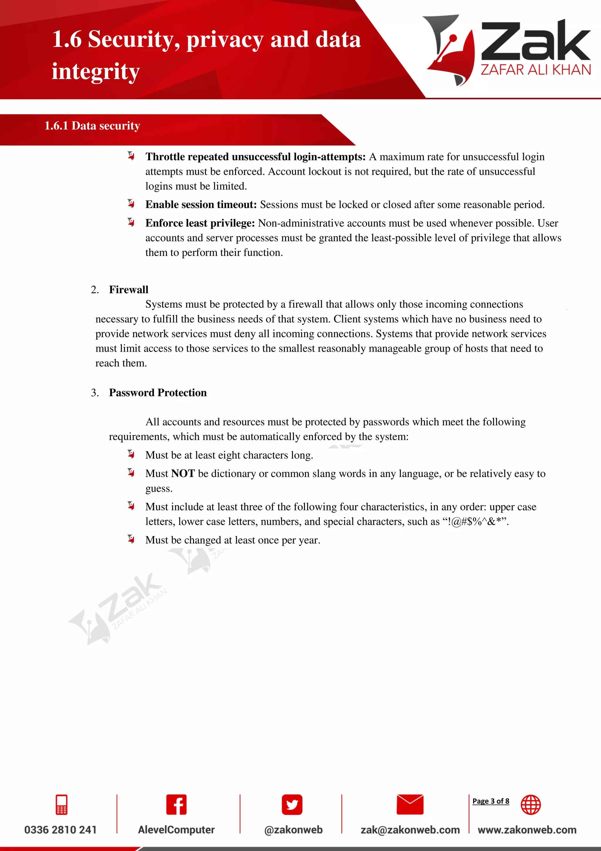 Page 3 of 8
1.6 Security, privacy and data
integrity
1.6.1 Data security
Throttle repeated unsuccessful login-attempts: A maximum rate for unsuccessful login
attempts must be enforced. Account lockout is not required, but the rate of unsuccessful
logins must be limited.
Enable session timeout: Sessions must be locked or closed after some reasonable period.
Enforce least privilege: Non-administrative accounts must be used whenever possible. User
accounts and server processes must be granted the least-possible level of privilege that allows
them to perform their function.
2. Firewall
Systems must be protected by a firewall that allows only those incoming connections
necessary to fulfill the business needs of that system. Client systems which have no business need to
provide network services must deny all incoming connections. Systems that provide network services
must limit access to those services to the smallest reasonably manageable group of hosts that need to
reach them.
3. Password Protection
All accounts and resources must be protected by passwords which meet the following
requirements, which must be automatically enforced by the system:
Must be at least eight characters long.
Must NOT be dictionary or common slang words in any language, or be relatively easy to
guess.
Must include at least three of the following four characteristics, in any order: upper case
letters, lower case letters, numbers, and special characters, such as “!@#$%^&*”.
Must be changed at least once per year.
 