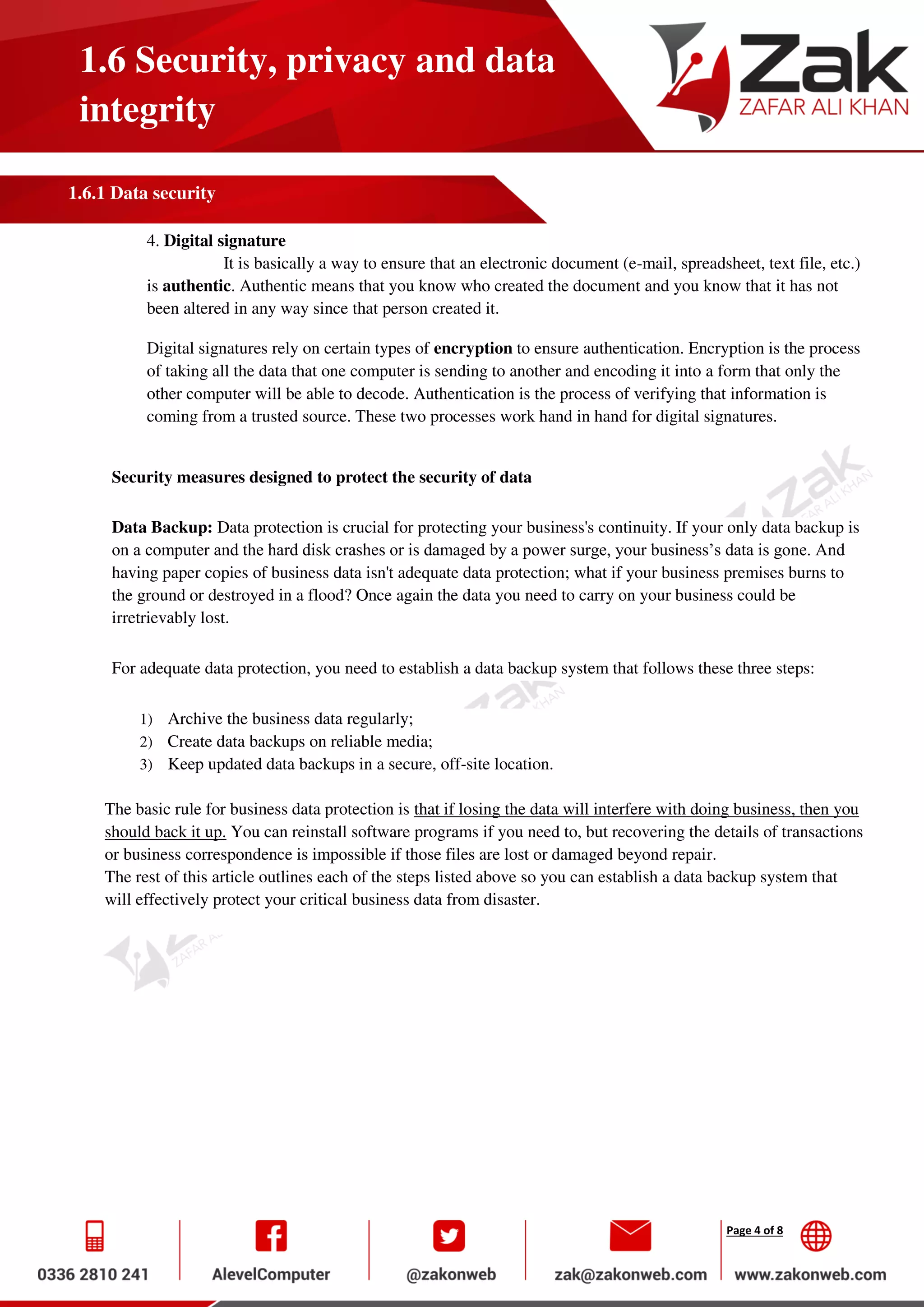 Page 4 of 8
1.6 Security, privacy and data
integrity
1.6.1 Data security
4. Digital signature
It is basically a way to ensure that an electronic document (e-mail, spreadsheet, text file, etc.)
is authentic. Authentic means that you know who created the document and you know that it has not
been altered in any way since that person created it.
Digital signatures rely on certain types of encryption to ensure authentication. Encryption is the process
of taking all the data that one computer is sending to another and encoding it into a form that only the
other computer will be able to decode. Authentication is the process of verifying that information is
coming from a trusted source. These two processes work hand in hand for digital signatures.
Security measures designed to protect the security of data
Data Backup: Data protection is crucial for protecting your business's continuity. If your only data backup is
on a computer and the hard disk crashes or is damaged by a power surge, your business’s data is gone. And
having paper copies of business data isn't adequate data protection; what if your business premises burns to
the ground or destroyed in a flood? Once again the data you need to carry on your business could be
irretrievably lost.
For adequate data protection, you need to establish a data backup system that follows these three steps:
1) Archive the business data regularly;
2) Create data backups on reliable media;
3) Keep updated data backups in a secure, off-site location.
The basic rule for business data protection is that if losing the data will interfere with doing business, then you
should back it up. You can reinstall software programs if you need to, but recovering the details of transactions
or business correspondence is impossible if those files are lost or damaged beyond repair.
The rest of this article outlines each of the steps listed above so you can establish a data backup system that
will effectively protect your critical business data from disaster.
 