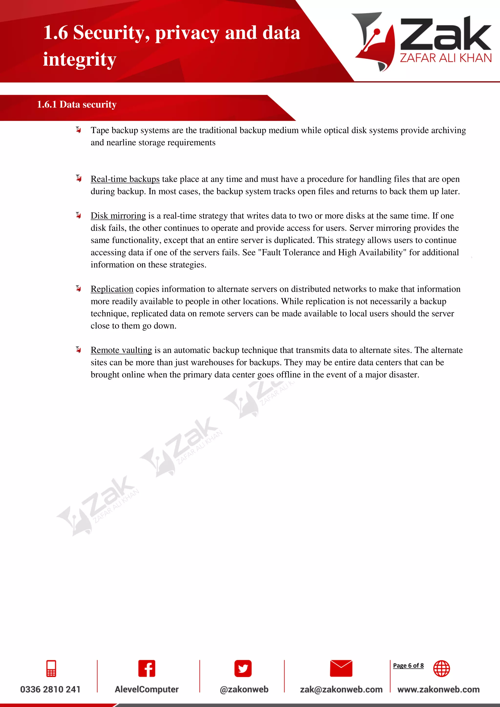Page 6 of 8
1.6 Security, privacy and data
integrity
1.6.1 Data security
Tape backup systems are the traditional backup medium while optical disk systems provide archiving
and nearline storage requirements
Real-time backups take place at any time and must have a procedure for handling files that are open
during backup. In most cases, the backup system tracks open files and returns to back them up later.
Disk mirroring is a real-time strategy that writes data to two or more disks at the same time. If one
disk fails, the other continues to operate and provide access for users. Server mirroring provides the
same functionality, except that an entire server is duplicated. This strategy allows users to continue
accessing data if one of the servers fails. See "Fault Tolerance and High Availability" for additional
information on these strategies.
Replication copies information to alternate servers on distributed networks to make that information
more readily available to people in other locations. While replication is not necessarily a backup
technique, replicated data on remote servers can be made available to local users should the server
close to them go down.
Remote vaulting is an automatic backup technique that transmits data to alternate sites. The alternate
sites can be more than just warehouses for backups. They may be entire data centers that can be
brought online when the primary data center goes offline in the event of a major disaster.
 