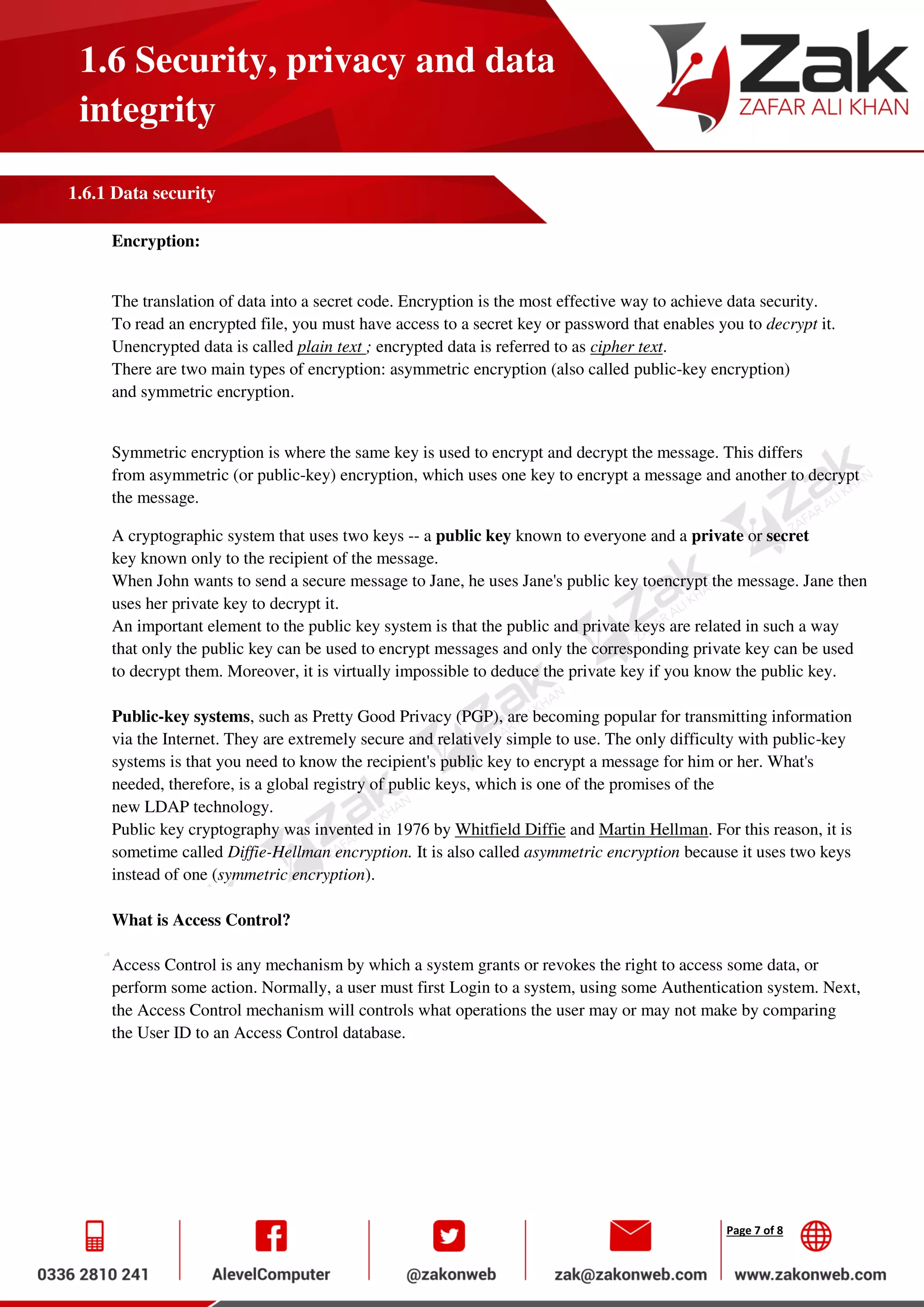 Page 7 of 8
1.6 Security, privacy and data
integrity
1.6.1 Data security
Encryption:
The translation of data into a secret code. Encryption is the most effective way to achieve data security.
To read an encrypted file, you must have access to a secret key or password that enables you to decrypt it.
Unencrypted data is called plain text ; encrypted data is referred to as cipher text.
There are two main types of encryption: asymmetric encryption (also called public-key encryption)
and symmetric encryption.
Symmetric encryption is where the same key is used to encrypt and decrypt the message. This differs
from asymmetric (or public-key) encryption, which uses one key to encrypt a message and another to decrypt
the message.
A cryptographic system that uses two keys -- a public key known to everyone and a private or secret
key known only to the recipient of the message.
When John wants to send a secure message to Jane, he uses Jane's public key toencrypt the message. Jane then
uses her private key to decrypt it.
An important element to the public key system is that the public and private keys are related in such a way
that only the public key can be used to encrypt messages and only the corresponding private key can be used
to decrypt them. Moreover, it is virtually impossible to deduce the private key if you know the public key.
Public-key systems, such as Pretty Good Privacy (PGP), are becoming popular for transmitting information
via the Internet. They are extremely secure and relatively simple to use. The only difficulty with public-key
systems is that you need to know the recipient's public key to encrypt a message for him or her. What's
needed, therefore, is a global registry of public keys, which is one of the promises of the
new LDAP technology.
Public key cryptography was invented in 1976 by Whitfield Diffie and Martin Hellman. For this reason, it is
sometime called Diffie-Hellman encryption. It is also called asymmetric encryption because it uses two keys
instead of one (symmetric encryption).
What is Access Control?
Access Control is any mechanism by which a system grants or revokes the right to access some data, or
perform some action. Normally, a user must first Login to a system, using some Authentication system. Next,
the Access Control mechanism will controls what operations the user may or may not make by comparing
the User ID to an Access Control database.
 