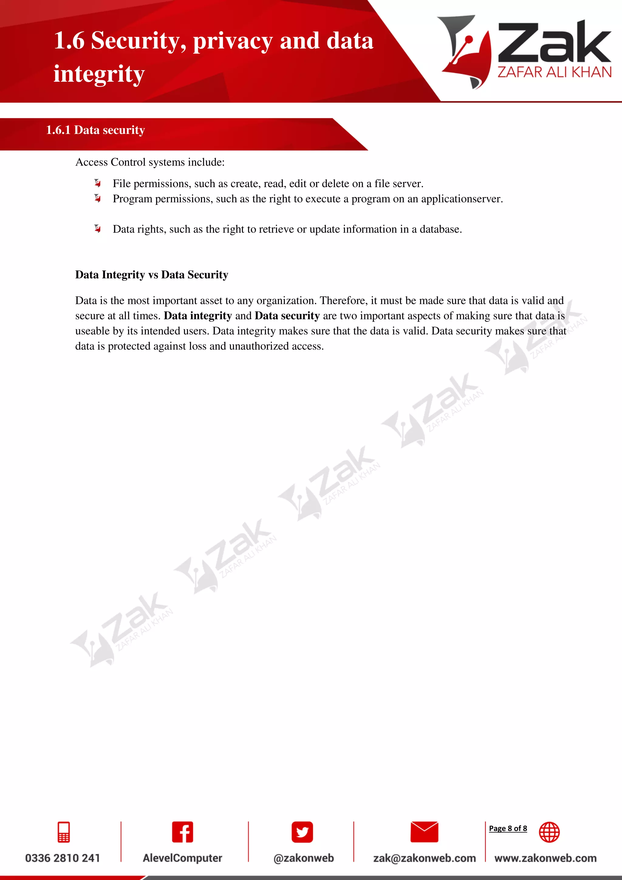 Page 8 of 8
1.6 Security, privacy and data
integrity
1.6.1 Data security
Access Control systems include:
File permissions, such as create, read, edit or delete on a file server.
Program permissions, such as the right to execute a program on an applicationserver.
Data rights, such as the right to retrieve or update information in a database.
Data Integrity vs Data Security
Data is the most important asset to any organization. Therefore, it must be made sure that data is valid and
secure at all times. Data integrity and Data security are two important aspects of making sure that data is
useable by its intended users. Data integrity makes sure that the data is valid. Data security makes sure that
data is protected against loss and unauthorized access.
 