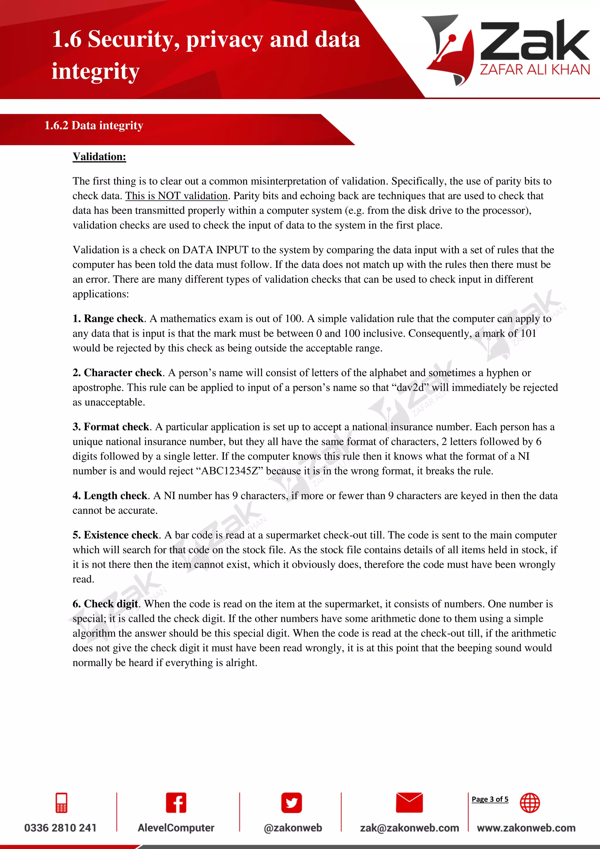 Page 3 of 5
1.6 Security, privacy and data
integrity
1.6.2 Data integrity
Validation:
The first thing is to clear out a common misinterpretation of validation. Specifically, the use of parity bits to
check data. This is NOT validation. Parity bits and echoing back are techniques that are used to check that
data has been transmitted properly within a computer system (e.g. from the disk drive to the processor),
validation checks are used to check the input of data to the system in the first place.
Validation is a check on DATA INPUT to the system by comparing the data input with a set of rules that the
computer has been told the data must follow. If the data does not match up with the rules then there must be
an error. There are many different types of validation checks that can be used to check input in different
applications:
1. Range check. A mathematics exam is out of 100. A simple validation rule that the computer can apply to
any data that is input is that the mark must be between 0 and 100 inclusive. Consequently, a mark of 101
would be rejected by this check as being outside the acceptable range.
2. Character check. A person’s name will consist of letters of the alphabet and sometimes a hyphen or
apostrophe. This rule can be applied to input of a person’s name so that “dav2d” will immediately be rejected
as unacceptable.
3. Format check. A particular application is set up to accept a national insurance number. Each person has a
unique national insurance number, but they all have the same format of characters, 2 letters followed by 6
digits followed by a single letter. If the computer knows this rule then it knows what the format of a NI
number is and would reject “ABC12345Z” because it is in the wrong format, it breaks the rule.
4. Length check. A NI number has 9 characters, if more or fewer than 9 characters are keyed in then the data
cannot be accurate.
5. Existence check. A bar code is read at a supermarket check-out till. The code is sent to the main computer
which will search for that code on the stock file. As the stock file contains details of all items held in stock, if
it is not there then the item cannot exist, which it obviously does, therefore the code must have been wrongly
read.
6. Check digit. When the code is read on the item at the supermarket, it consists of numbers. One number is
special; it is called the check digit. If the other numbers have some arithmetic done to them using a simple
algorithm the answer should be this special digit. When the code is read at the check-out till, if the arithmetic
does not give the check digit it must have been read wrongly, it is at this point that the beeping sound would
normally be heard if everything is alright.
 