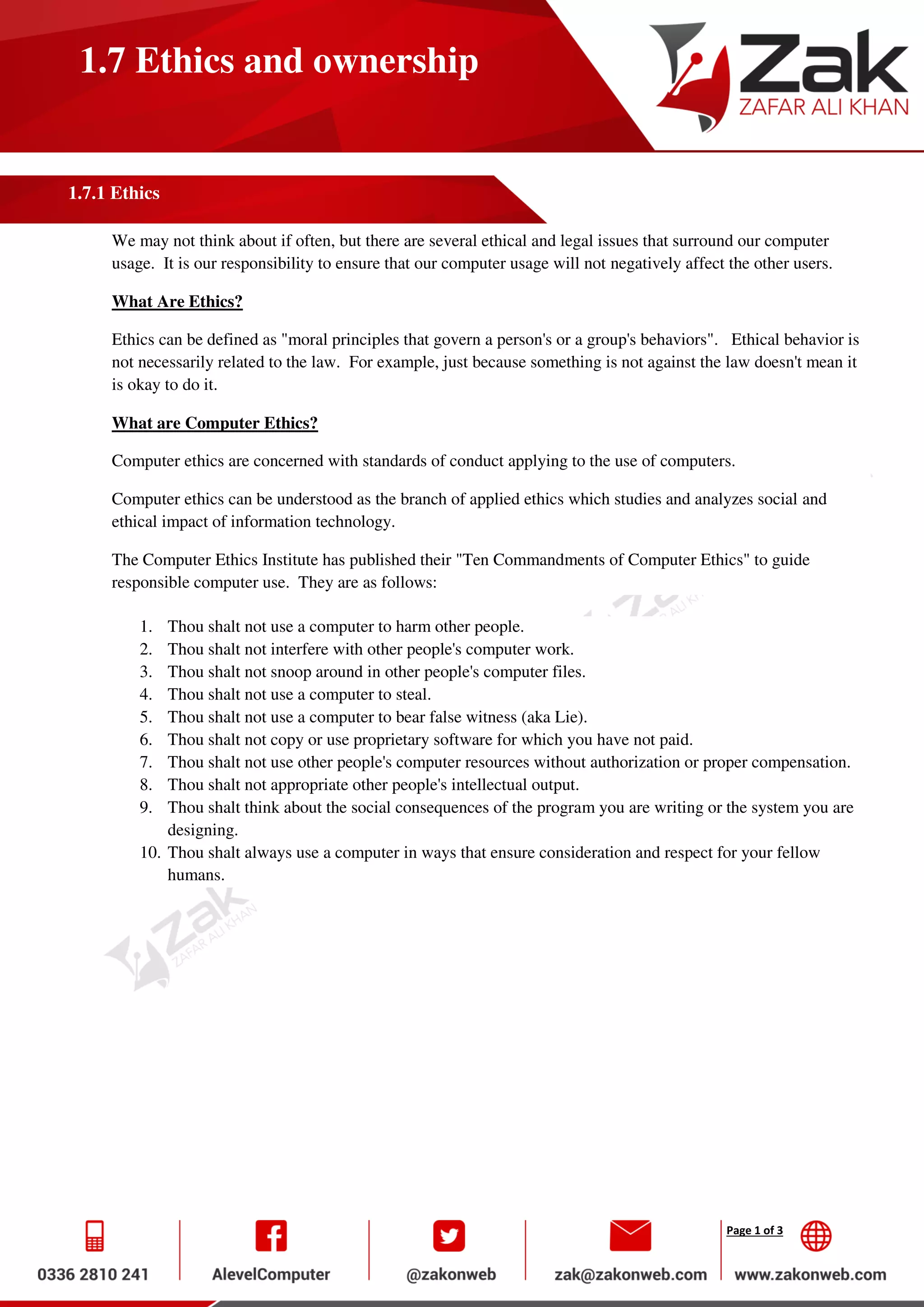 Page 1 of 3
1.7 Ethics and ownership
1.7.1 Ethics
We may not think about if often, but there are several ethical and legal issues that surround our computer
usage. It is our responsibility to ensure that our computer usage will not negatively affect the other users.
What Are Ethics?
Ethics can be defined as "moral principles that govern a person's or a group's behaviors". Ethical behavior is
not necessarily related to the law. For example, just because something is not against the law doesn't mean it
is okay to do it.
What are Computer Ethics?
Computer ethics are concerned with standards of conduct applying to the use of computers.
Computer ethics can be understood as the branch of applied ethics which studies and analyzes social and
ethical impact of information technology.
The Computer Ethics Institute has published their "Ten Commandments of Computer Ethics" to guide
responsible computer use. They are as follows:
1. Thou shalt not use a computer to harm other people.
2. Thou shalt not interfere with other people's computer work.
3. Thou shalt not snoop around in other people's computer files.
4. Thou shalt not use a computer to steal.
5. Thou shalt not use a computer to bear false witness (aka Lie).
6. Thou shalt not copy or use proprietary software for which you have not paid.
7. Thou shalt not use other people's computer resources without authorization or proper compensation.
8. Thou shalt not appropriate other people's intellectual output.
9. Thou shalt think about the social consequences of the program you are writing or the system you are
designing.
10. Thou shalt always use a computer in ways that ensure consideration and respect for your fellow
humans.
 
