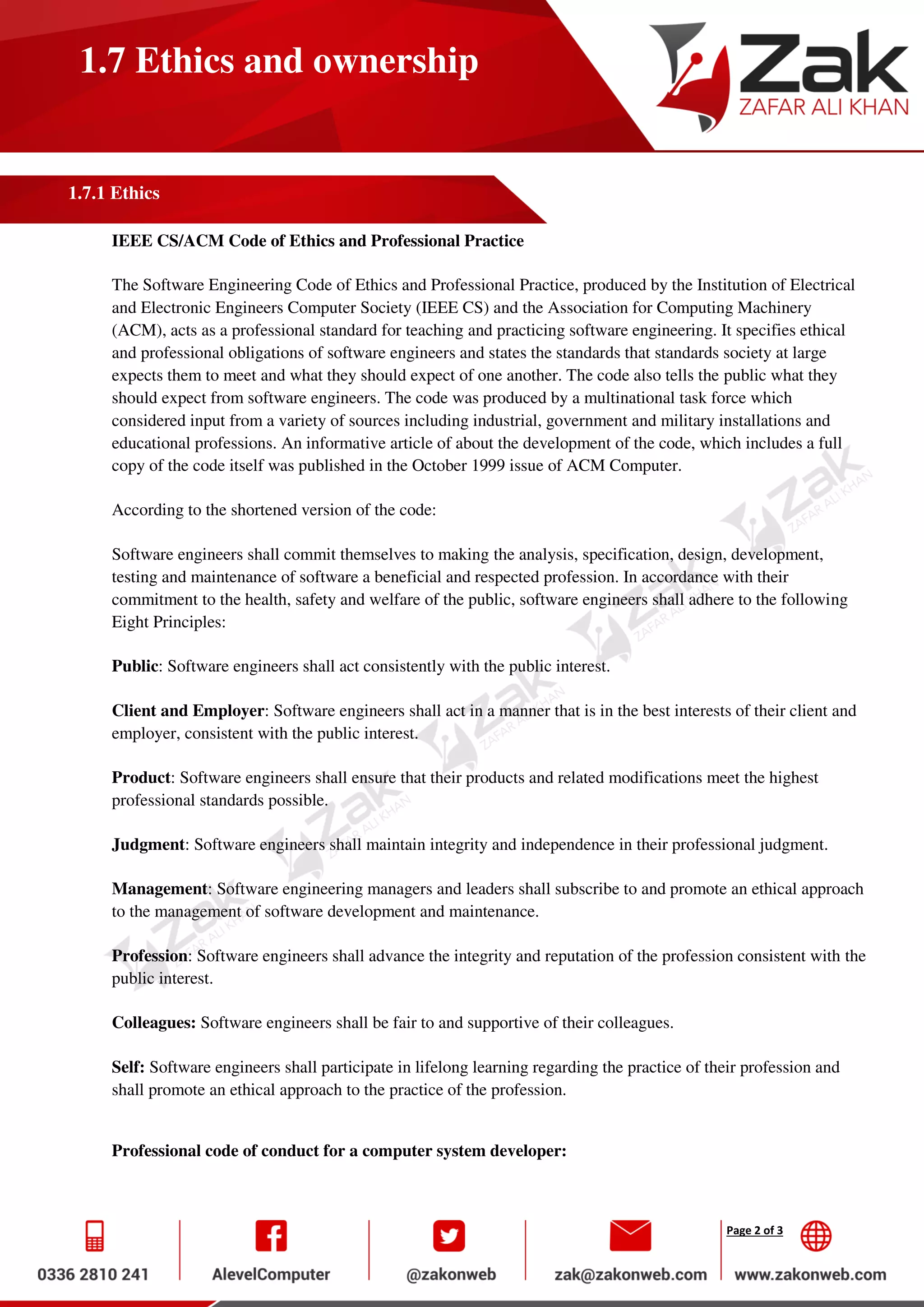 Page 2 of 3
1.7 Ethics and ownership
1.7.1 Ethics
IEEE CS/ACM Code of Ethics and Professional Practice
The Software Engineering Code of Ethics and Professional Practice, produced by the Institution of Electrical
and Electronic Engineers Computer Society (IEEE CS) and the Association for Computing Machinery
(ACM), acts as a professional standard for teaching and practicing software engineering. It specifies ethical
and professional obligations of software engineers and states the standards that standards society at large
expects them to meet and what they should expect of one another. The code also tells the public what they
should expect from software engineers. The code was produced by a multinational task force which
considered input from a variety of sources including industrial, government and military installations and
educational professions. An informative article of about the development of the code, which includes a full
copy of the code itself was published in the October 1999 issue of ACM Computer.
According to the shortened version of the code:
Software engineers shall commit themselves to making the analysis, specification, design, development,
testing and maintenance of software a beneficial and respected profession. In accordance with their
commitment to the health, safety and welfare of the public, software engineers shall adhere to the following
Eight Principles:
Public: Software engineers shall act consistently with the public interest.
Client and Employer: Software engineers shall act in a manner that is in the best interests of their client and
employer, consistent with the public interest.
Product: Software engineers shall ensure that their products and related modifications meet the highest
professional standards possible.
Judgment: Software engineers shall maintain integrity and independence in their professional judgment.
Management: Software engineering managers and leaders shall subscribe to and promote an ethical approach
to the management of software development and maintenance.
Profession: Software engineers shall advance the integrity and reputation of the profession consistent with the
public interest.
Colleagues: Software engineers shall be fair to and supportive of their colleagues.
Self: Software engineers shall participate in lifelong learning regarding the practice of their profession and
shall promote an ethical approach to the practice of the profession.
Professional code of conduct for a computer system developer:
 